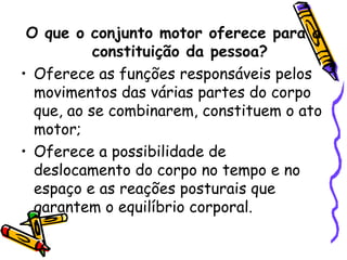 O que o conjunto motor oferece para a
constituição da pessoa?
• Oferece as funções responsáveis pelos
movimentos das várias partes do corpo
que, ao se combinarem, constituem o ato
motor;
• Oferece a possibilidade de
deslocamento do corpo no tempo e no
espaço e as reações posturais que
garantem o equilíbrio corporal.
 