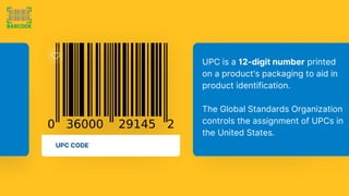 UPC CODE
UPC is a 12-digit number printed
on a product's packaging to aid in
product identification.
The Global Standards Organization
controls the assignment of UPCs in
the United States.
 