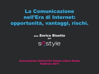 La Comunicazione
    nell’Era di Internet:
opportunità, vantaggi, rischi.

             dott.   Enrico Bisetto
                         per




   Associazione Università Tempo Libero Noale
                 Febbraio 2011


                                                www.sestyle.it
 