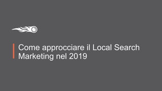 Come approcciare il Local Search
Marketing nel 2019
 