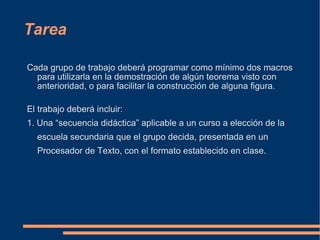 Tarea Cada grupo de trabajo deberá programar como mínimo dos macros para utilizarla en la demostración de algún teorema visto con anterioridad, o para facilitar la construcción de alguna figura. El trabajo deberá incluir: 1. Una “secuencia didáctica” aplicable a un curso a elección de la escuela secundaria que el grupo decida, presentada en un Procesador de Texto, con el formato establecido en clase. 