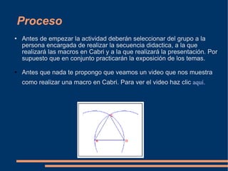 Proceso Antes de empezar la actividad deberán seleccionar del grupo a la persona encargada de realizar la secuencia didactica, a la que realizará las macros en Cabri y a la que realizará la presentación. Por supuesto que en conjunto practicarán la exposición de los temas. Antes que nada te propongo que veamos un video que nos muestra como realizar una macro en Cabri. Para ver el video haz clic  aquí. 