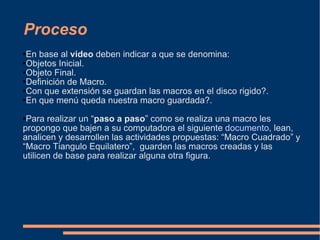Proceso En base al  video  deben indicar a que se denomina: Objetos Inicial. Objeto Final. Definición de Macro. Con que extensión se guardan las macros en el disco rigido?. En que menú queda nuestra macro guardada?. Para realizar un “ paso a paso ” como se realiza una macro les propongo que bajen a su computadora el siguiente  documento , lean, analicen y desarrollen las actividades propuestas: “Macro Cuadrado” y “Macro Tiangulo Equilatero”,  guarden las macros creadas y las utilicen de base para realizar alguna otra figura. 