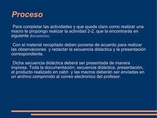 Proceso Para completar las actividades y que quede claro como realizar una macro te propongo realizar la actividad 2-2, que la encontrarás en siguiente  documento . Con el material recopilado deben ponerse de acuerdo para realizar las observaciones  y redactar la secuencia didactica y la presentación correspondiente. Dicha secuencia didáctica deberá ser presentada de manera impresa. Toda la documentación: secuencia didáctica, presentación, el producto realizado en cabri  y las macros deberán ser enviadas en un archivo comprimido al correo electronico del profesor. 
