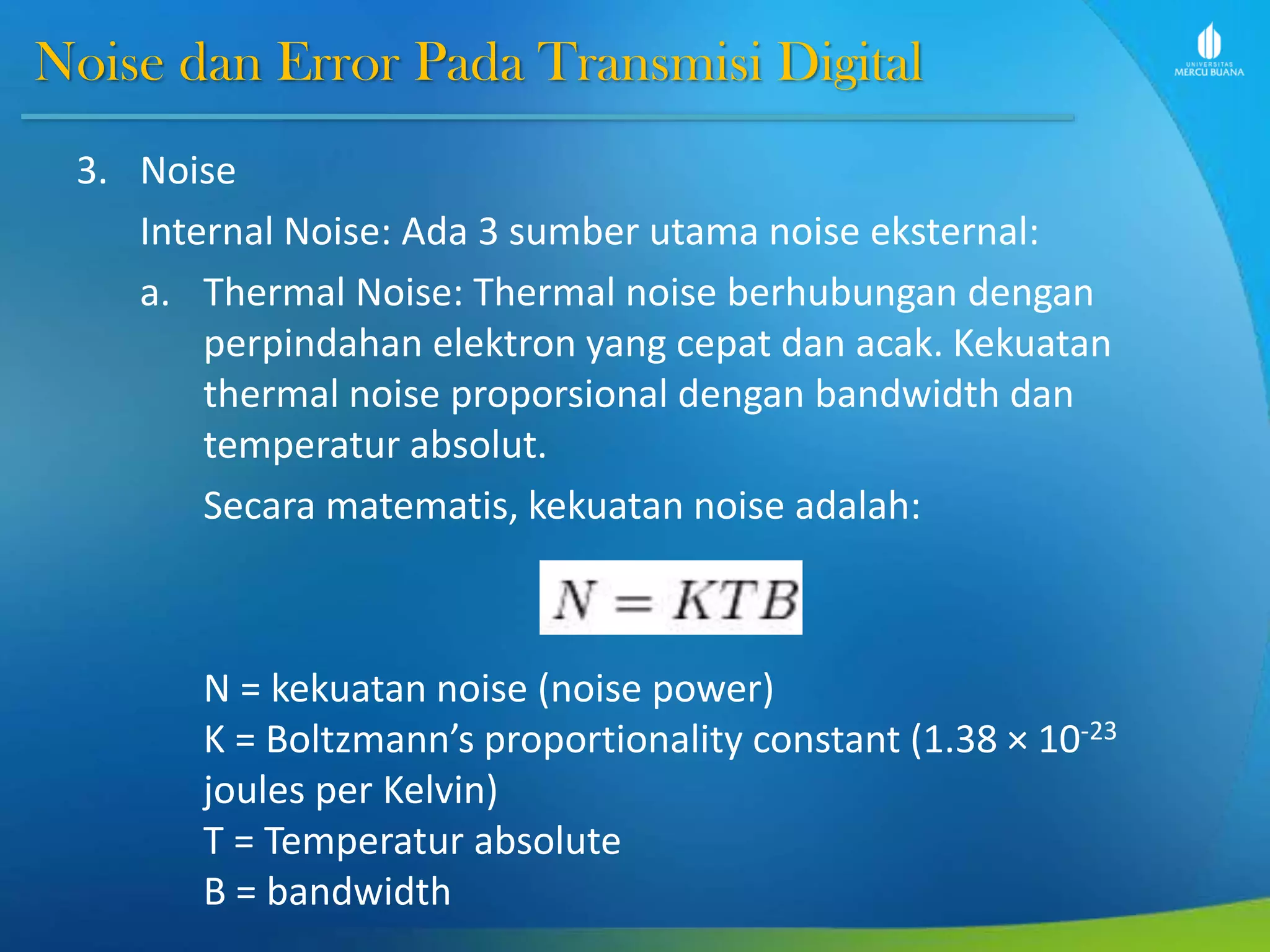 Noise dan Error Pada Transmisi Digital
3. Noise
Internal Noise: Ada 3 sumber utama noise eksternal:
a. Thermal Noise: Thermal noise berhubungan dengan
perpindahan elektron yang cepat dan acak. Kekuatan
thermal noise proporsional dengan bandwidth dan
temperatur absolut.
Secara matematis, kekuatan noise adalah:
N = kekuatan noise (noise power)
K = Boltzmann’s proportionality constant (1.38 × 10-23
joules per Kelvin)
T = Temperatur absolute
B = bandwidth
 