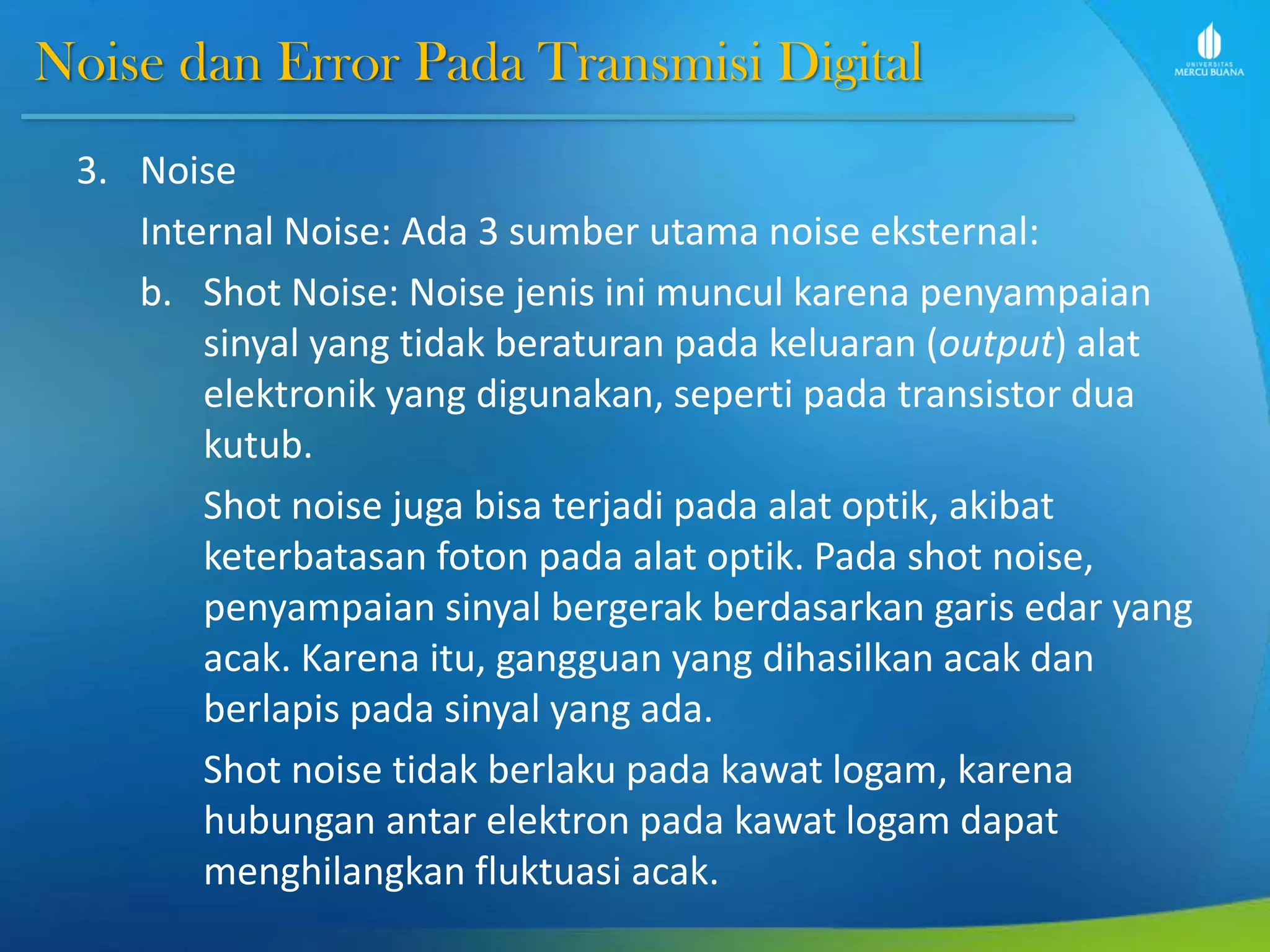 Noise dan Error Pada Transmisi Digital
3. Noise
Internal Noise: Ada 3 sumber utama noise eksternal:
b. Shot Noise: Noise jenis ini muncul karena penyampaian
sinyal yang tidak beraturan pada keluaran (output) alat
elektronik yang digunakan, seperti pada transistor dua
kutub.
Shot noise juga bisa terjadi pada alat optik, akibat
keterbatasan foton pada alat optik. Pada shot noise,
penyampaian sinyal bergerak berdasarkan garis edar yang
acak. Karena itu, gangguan yang dihasilkan acak dan
berlapis pada sinyal yang ada.
Shot noise tidak berlaku pada kawat logam, karena
hubungan antar elektron pada kawat logam dapat
menghilangkan fluktuasi acak.
 