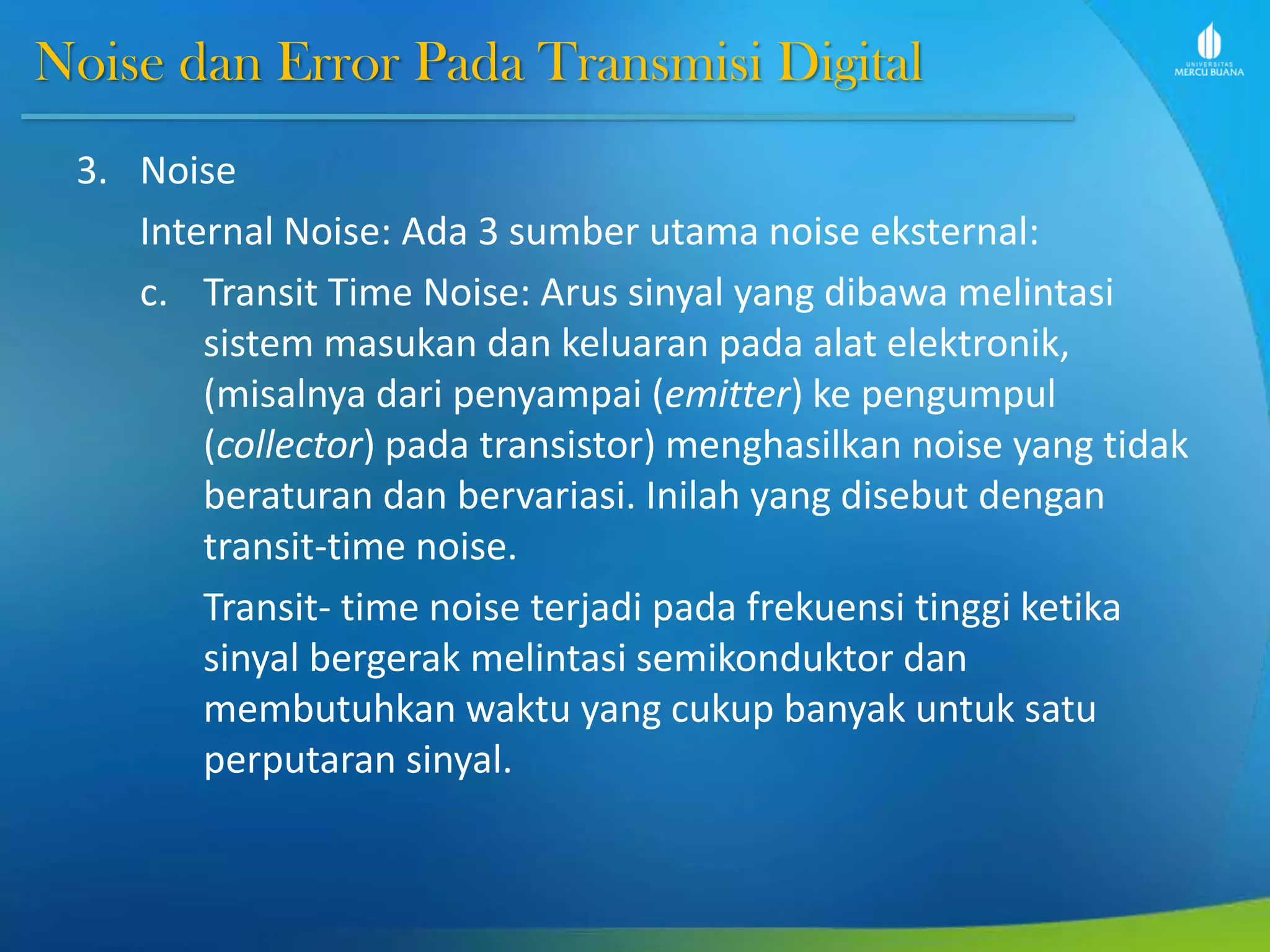 Noise dan Error Pada Transmisi Digital
3. Noise
Internal Noise: Ada 3 sumber utama noise eksternal:
c. Transit Time Noise: Arus sinyal yang dibawa melintasi
sistem masukan dan keluaran pada alat elektronik,
(misalnya dari penyampai (emitter) ke pengumpul
(collector) pada transistor) menghasilkan noise yang tidak
beraturan dan bervariasi. Inilah yang disebut dengan
transit-time noise.
Transit- time noise terjadi pada frekuensi tinggi ketika
sinyal bergerak melintasi semikonduktor dan
membutuhkan waktu yang cukup banyak untuk satu
perputaran sinyal.
 