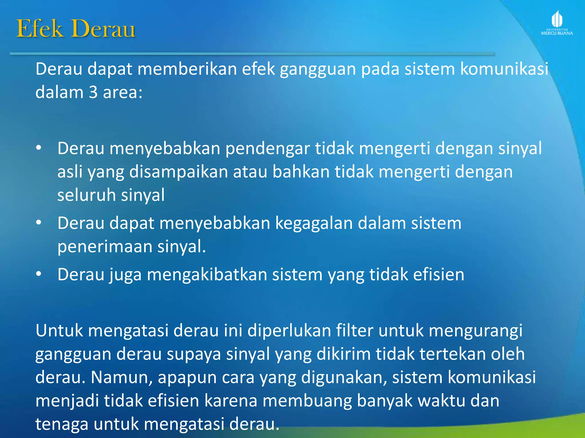 Efek Derau
Derau dapat memberikan efek gangguan pada sistem komunikasi
dalam 3 area:
• Derau menyebabkan pendengar tidak mengerti dengan sinyal
asli yang disampaikan atau bahkan tidak mengerti dengan
seluruh sinyal
• Derau dapat menyebabkan kegagalan dalam sistem
penerimaan sinyal.
• Derau juga mengakibatkan sistem yang tidak efisien
Untuk mengatasi derau ini diperlukan filter untuk mengurangi
gangguan derau supaya sinyal yang dikirim tidak tertekan oleh
derau. Namun, apapun cara yang digunakan, sistem komunikasi
menjadi tidak efisien karena membuang banyak waktu dan
tenaga untuk mengatasi derau.
 
