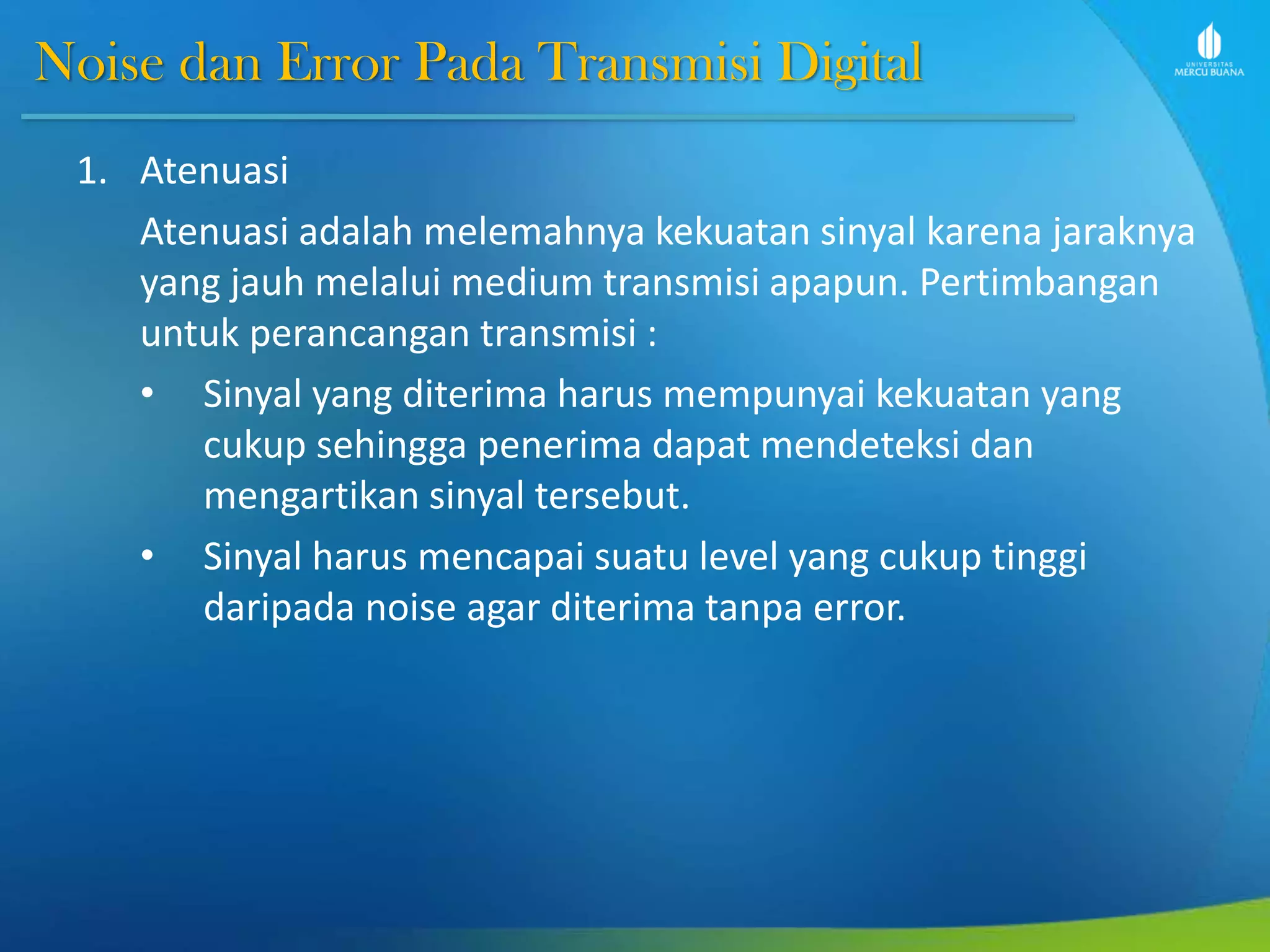 Noise dan Error Pada Transmisi Digital
1. Atenuasi
Atenuasi adalah melemahnya kekuatan sinyal karena jaraknya
yang jauh melalui medium transmisi apapun. Pertimbangan
untuk perancangan transmisi :
• Sinyal yang diterima harus mempunyai kekuatan yang
cukup sehingga penerima dapat mendeteksi dan
mengartikan sinyal tersebut.
• Sinyal harus mencapai suatu level yang cukup tinggi
daripada noise agar diterima tanpa error.
 