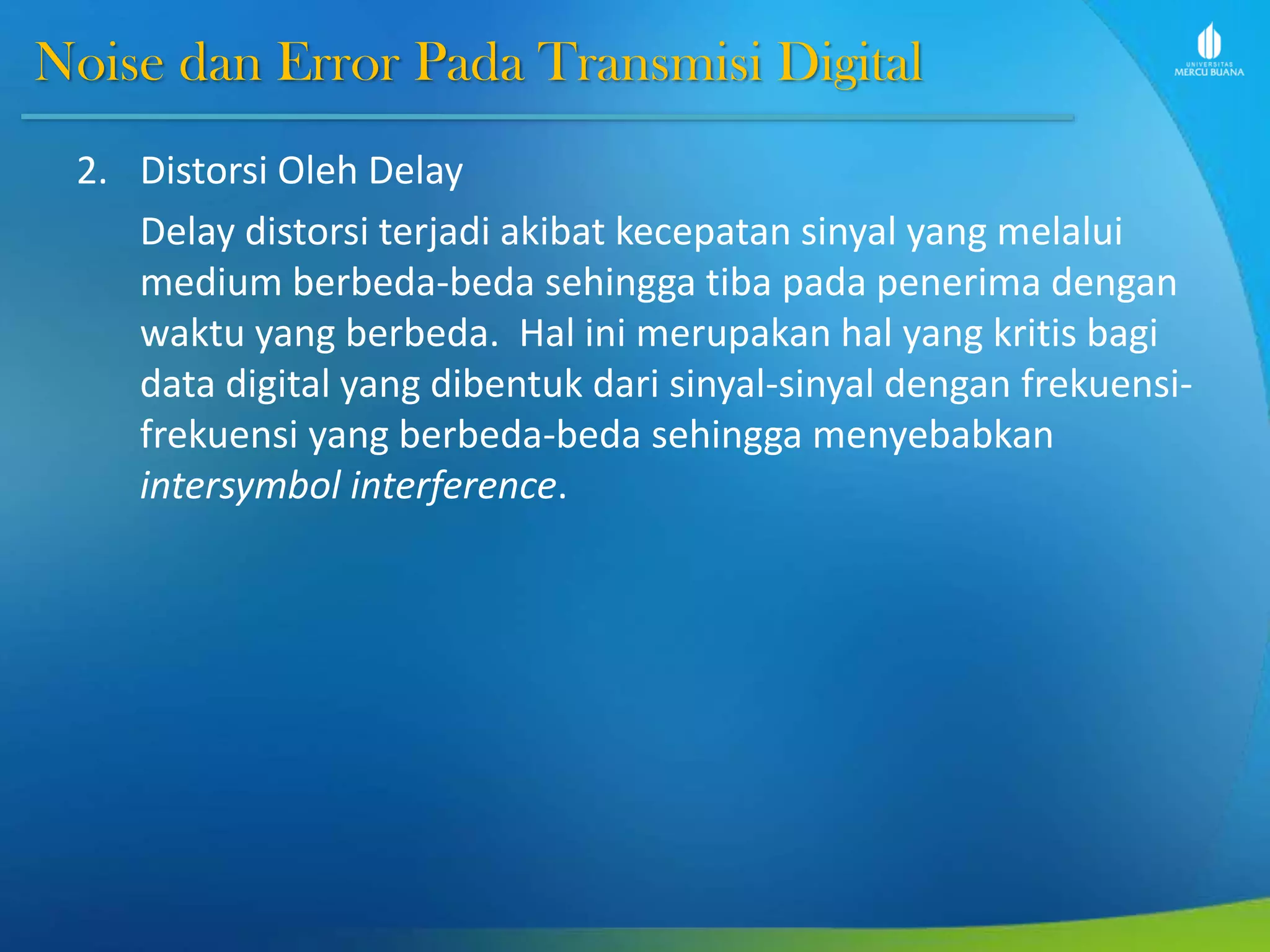 Noise dan Error Pada Transmisi Digital
2. Distorsi Oleh Delay
Delay distorsi terjadi akibat kecepatan sinyal yang melalui
medium berbeda-beda sehingga tiba pada penerima dengan
waktu yang berbeda. Hal ini merupakan hal yang kritis bagi
data digital yang dibentuk dari sinyal-sinyal dengan frekuensi-
frekuensi yang berbeda-beda sehingga menyebabkan
intersymbol interference.
 