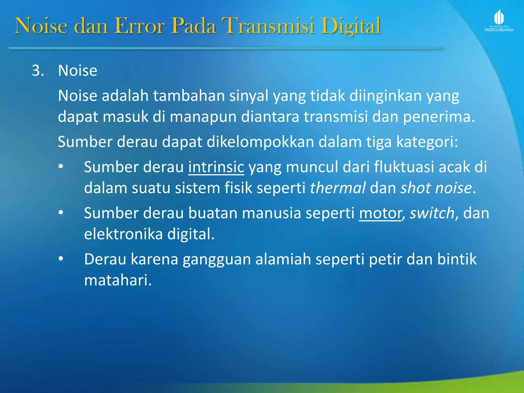Noise dan Error Pada Transmisi Digital
3. Noise
Noise adalah tambahan sinyal yang tidak diinginkan yang
dapat masuk di manapun diantara transmisi dan penerima.
Sumber derau dapat dikelompokkan dalam tiga kategori:
• Sumber derau intrinsic yang muncul dari fluktuasi acak di
dalam suatu sistem fisik seperti thermal dan shot noise.
• Sumber derau buatan manusia seperti motor, switch, dan
elektronika digital.
• Derau karena gangguan alamiah seperti petir dan bintik
matahari.
 