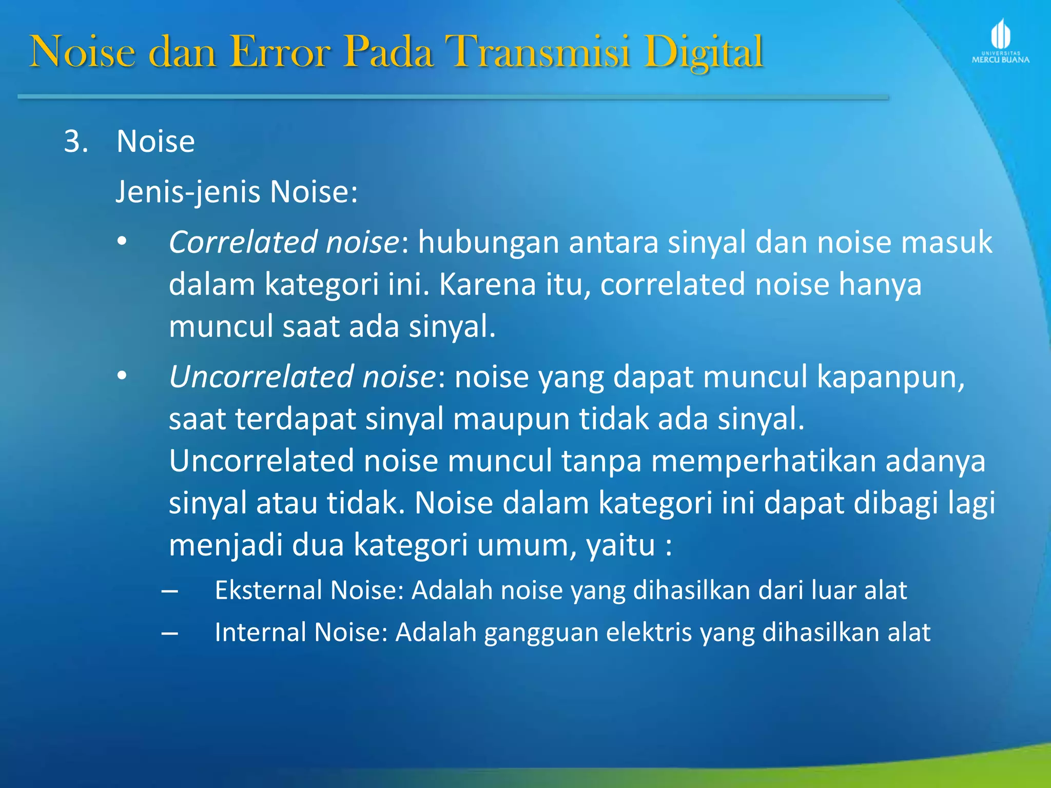 Noise dan Error Pada Transmisi Digital
3. Noise
Jenis-jenis Noise:
• Correlated noise: hubungan antara sinyal dan noise masuk
dalam kategori ini. Karena itu, correlated noise hanya
muncul saat ada sinyal.
• Uncorrelated noise: noise yang dapat muncul kapanpun,
saat terdapat sinyal maupun tidak ada sinyal.
Uncorrelated noise muncul tanpa memperhatikan adanya
sinyal atau tidak. Noise dalam kategori ini dapat dibagi lagi
menjadi dua kategori umum, yaitu :
– Eksternal Noise: Adalah noise yang dihasilkan dari luar alat
– Internal Noise: Adalah gangguan elektris yang dihasilkan alat
 