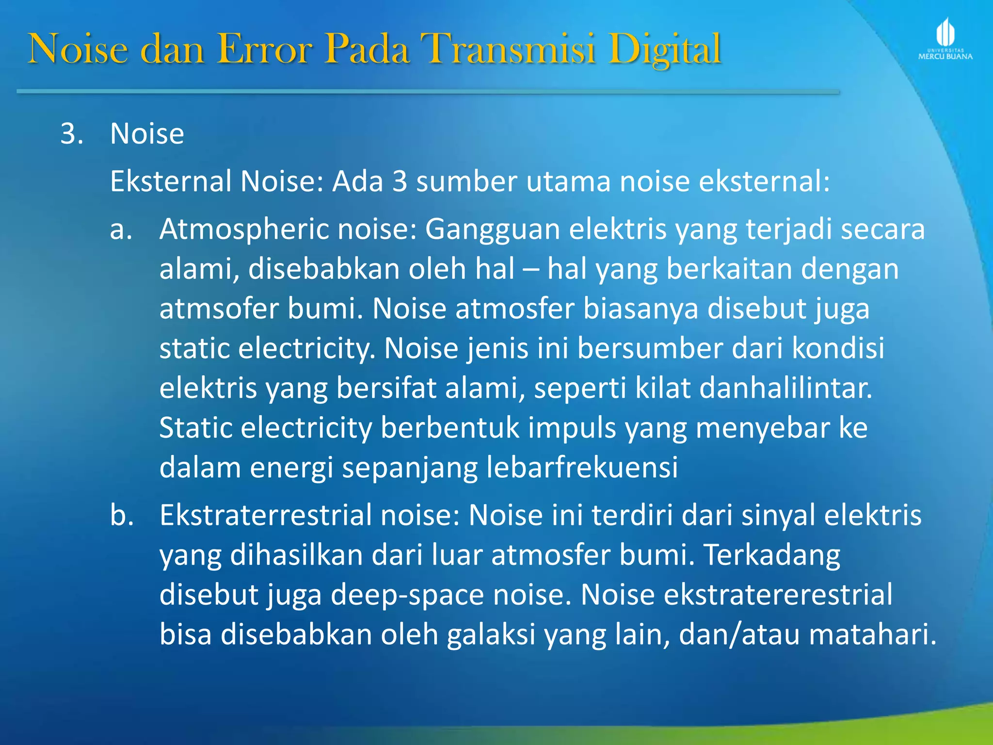 Noise dan Error Pada Transmisi Digital
3. Noise
Eksternal Noise: Ada 3 sumber utama noise eksternal:
a. Atmospheric noise: Gangguan elektris yang terjadi secara
alami, disebabkan oleh hal – hal yang berkaitan dengan
atmsofer bumi. Noise atmosfer biasanya disebut juga
static electricity. Noise jenis ini bersumber dari kondisi
elektris yang bersifat alami, seperti kilat danhalilintar.
Static electricity berbentuk impuls yang menyebar ke
dalam energi sepanjang lebarfrekuensi
b. Ekstraterrestrial noise: Noise ini terdiri dari sinyal elektris
yang dihasilkan dari luar atmosfer bumi. Terkadang
disebut juga deep-space noise. Noise ekstratererestrial
bisa disebabkan oleh galaksi yang lain, dan/atau matahari.
 
