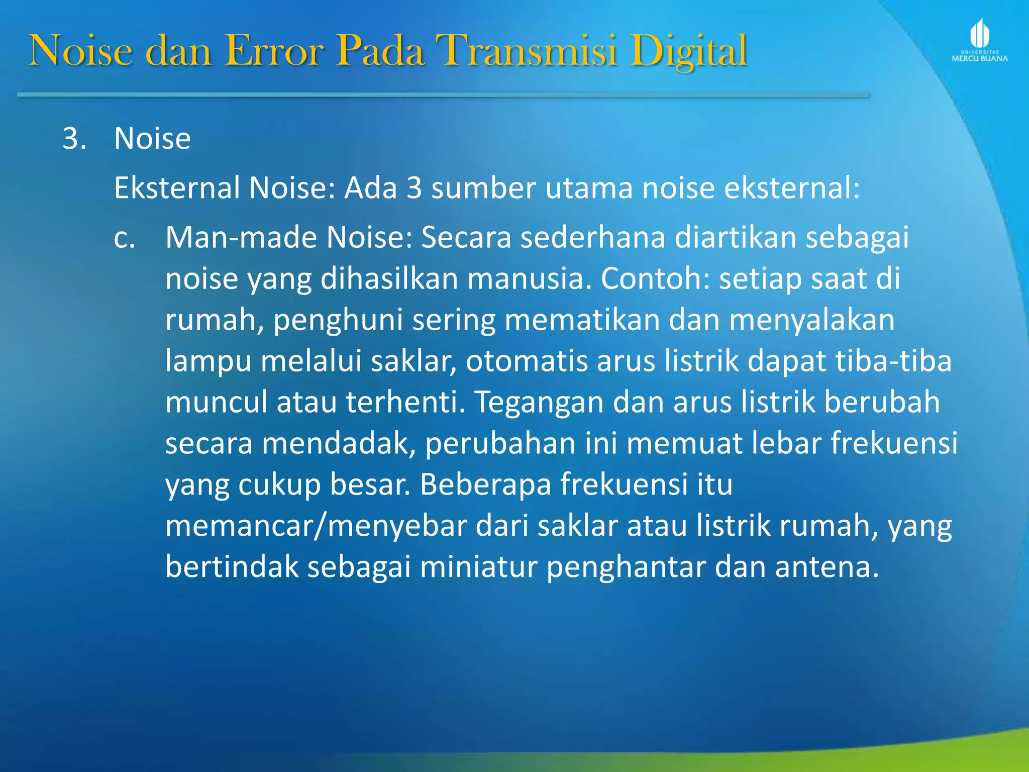 Noise dan Error Pada Transmisi Digital
3. Noise
Eksternal Noise: Ada 3 sumber utama noise eksternal:
c. Man-made Noise: Secara sederhana diartikan sebagai
noise yang dihasilkan manusia. Contoh: setiap saat di
rumah, penghuni sering mematikan dan menyalakan
lampu melalui saklar, otomatis arus listrik dapat tiba-tiba
muncul atau terhenti. Tegangan dan arus listrik berubah
secara mendadak, perubahan ini memuat lebar frekuensi
yang cukup besar. Beberapa frekuensi itu
memancar/menyebar dari saklar atau listrik rumah, yang
bertindak sebagai miniatur penghantar dan antena.
 