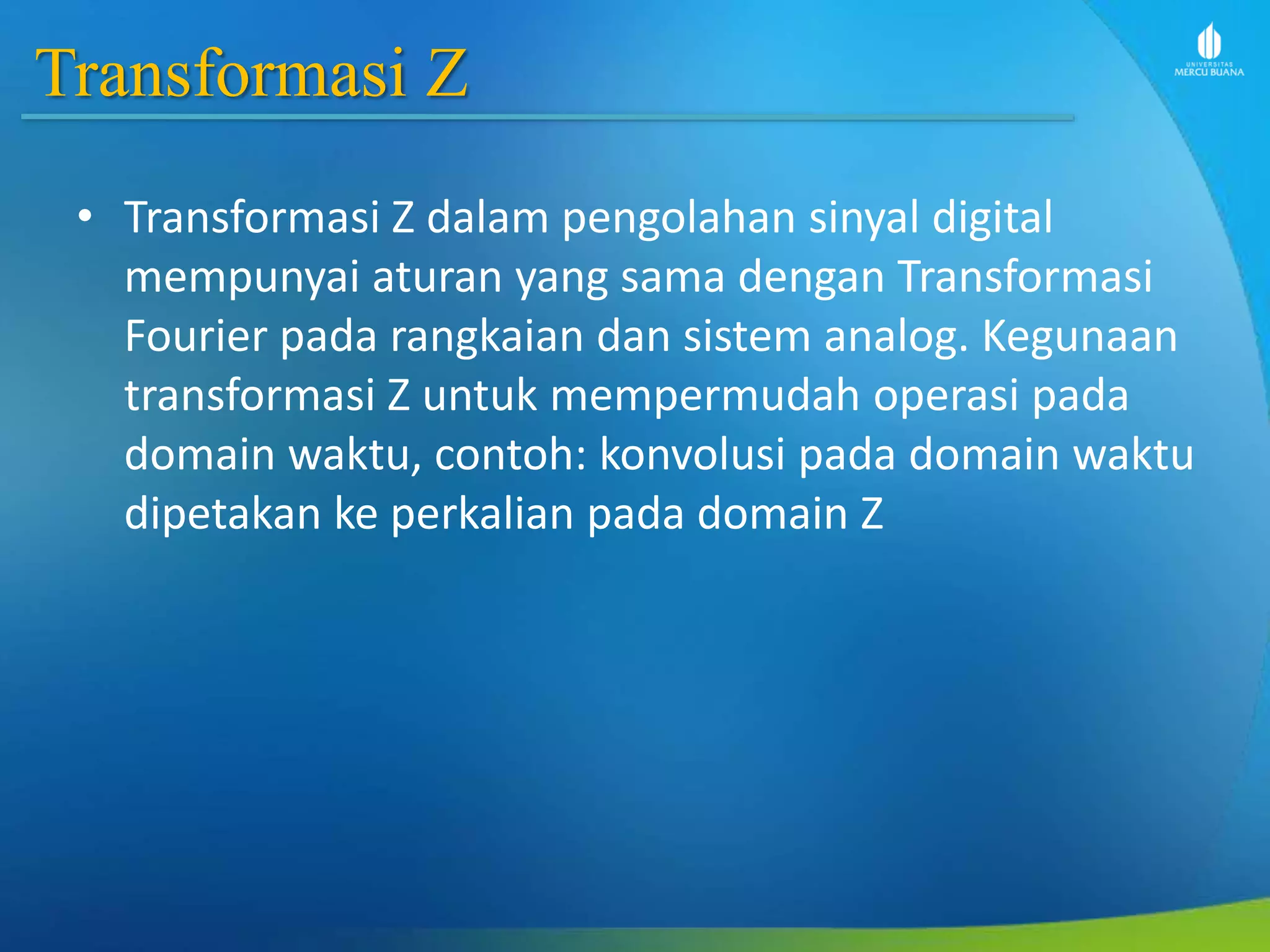 Transformasi Z
• Transformasi Z dalam pengolahan sinyal digital
mempunyai aturan yang sama dengan Transformasi
Fourier pada rangkaian dan sistem analog. Kegunaan
transformasi Z untuk mempermudah operasi pada
domain waktu, contoh: konvolusi pada domain waktu
dipetakan ke perkalian pada domain Z
 