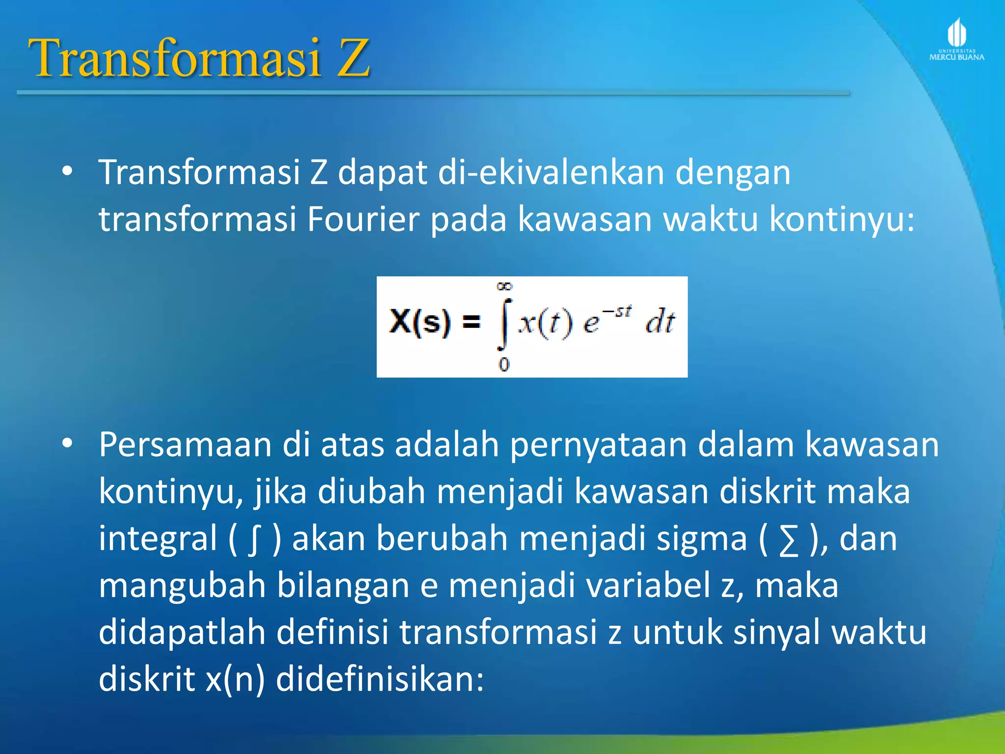 Transformasi Z
• Transformasi Z dapat di-ekivalenkan dengan
transformasi Fourier pada kawasan waktu kontinyu:
• Persamaan di atas adalah pernyataan dalam kawasan
kontinyu, jika diubah menjadi kawasan diskrit maka
integral ( ∫ ) akan berubah menjadi sigma ( ∑ ), dan
mangubah bilangan e menjadi variabel z, maka
didapatlah definisi transformasi z untuk sinyal waktu
diskrit x(n) didefinisikan:
 