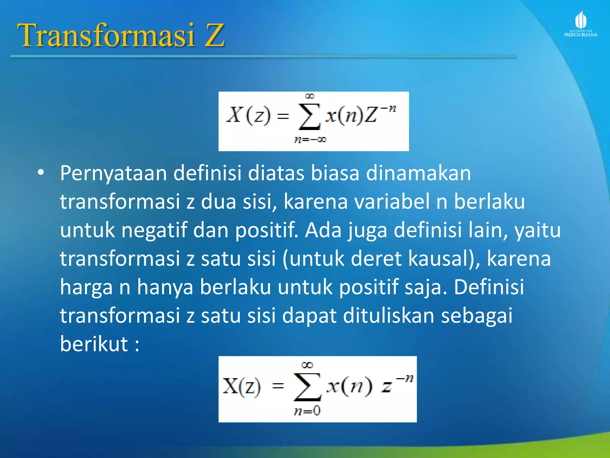 Transformasi Z
• Pernyataan definisi diatas biasa dinamakan
transformasi z dua sisi, karena variabel n berlaku
untuk negatif dan positif. Ada juga definisi lain, yaitu
transformasi z satu sisi (untuk deret kausal), karena
harga n hanya berlaku untuk positif saja. Definisi
transformasi z satu sisi dapat dituliskan sebagai
berikut :
 