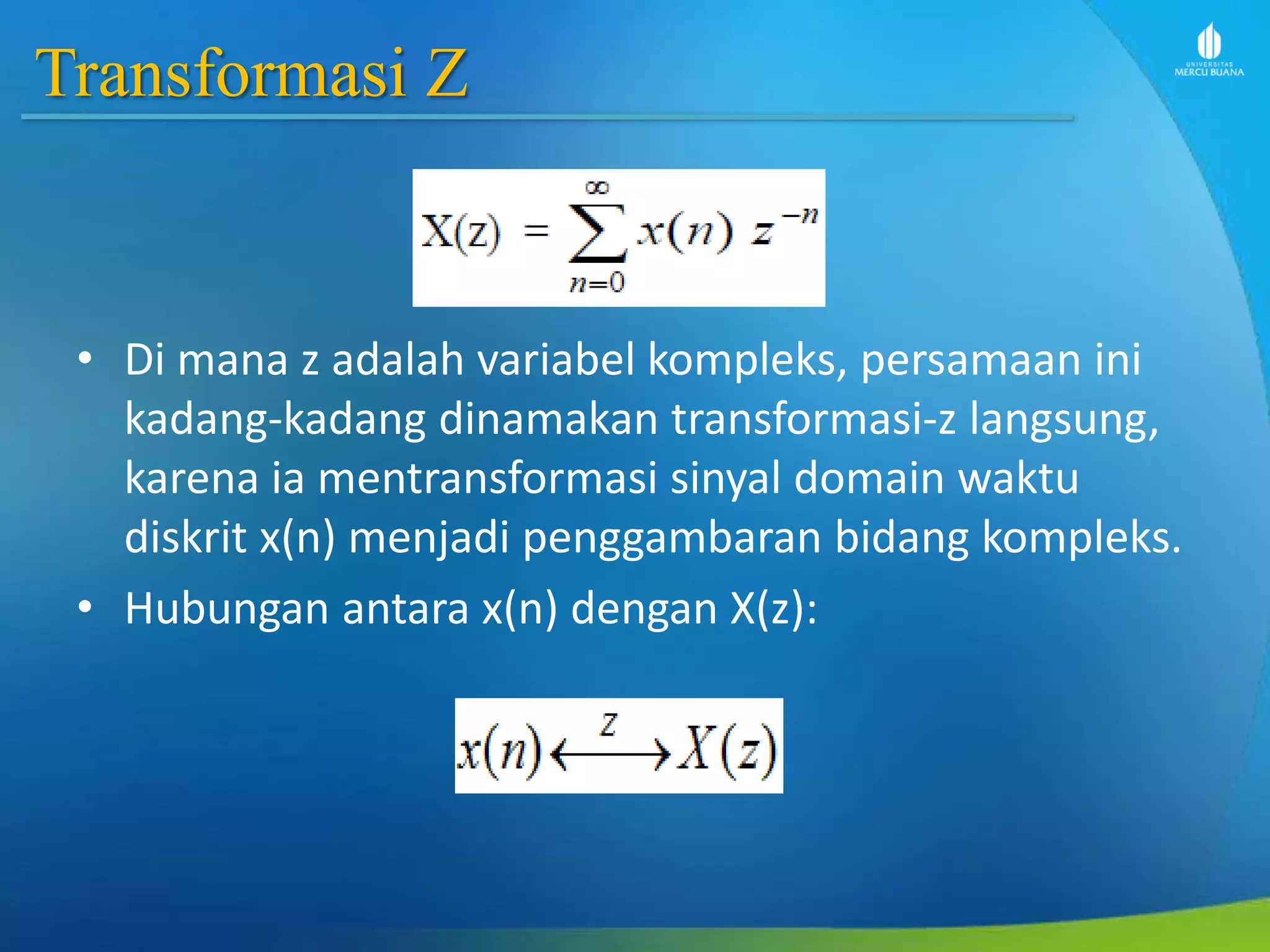 Transformasi Z
• Di mana z adalah variabel kompleks, persamaan ini
kadang-kadang dinamakan transformasi-z langsung,
karena ia mentransformasi sinyal domain waktu
diskrit x(n) menjadi penggambaran bidang kompleks.
• Hubungan antara x(n) dengan X(z):
 