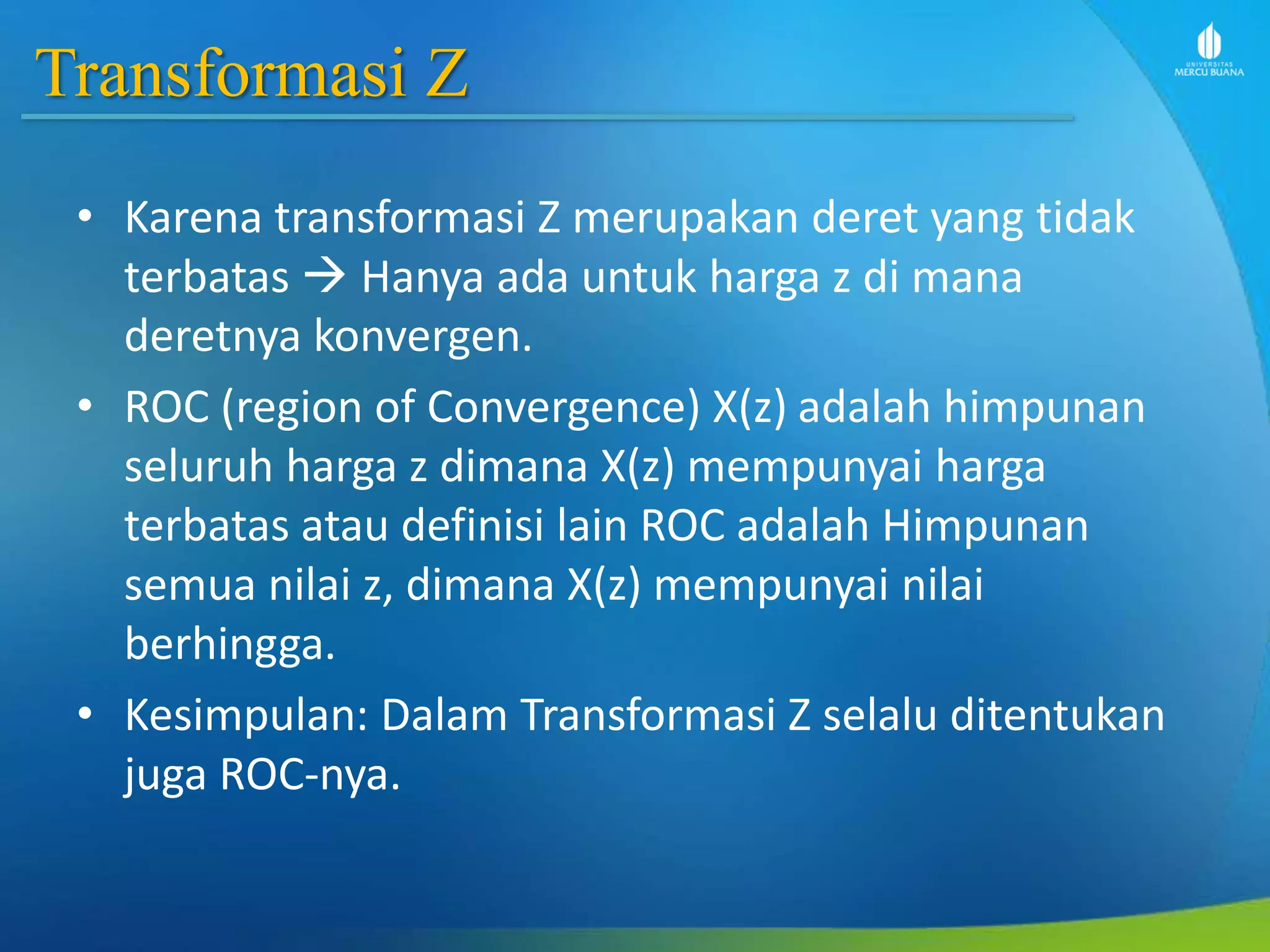Transformasi Z
• Karena transformasi Z merupakan deret yang tidak
terbatas  Hanya ada untuk harga z di mana
deretnya konvergen.
• ROC (region of Convergence) X(z) adalah himpunan
seluruh harga z dimana X(z) mempunyai harga
terbatas atau definisi lain ROC adalah Himpunan
semua nilai z, dimana X(z) mempunyai nilai
berhingga.
• Kesimpulan: Dalam Transformasi Z selalu ditentukan
juga ROC-nya.
 