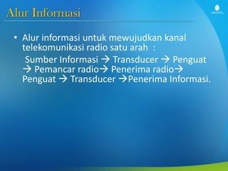 Alur Informasi
• Alur informasi untuk mewujudkan kanal
telekomunikasi radio satu arah :
Sumber Informasi  Transducer  Penguat
 Pemancar radio Penerima radio
Penguat  Transducer Penerima Informasi.
 