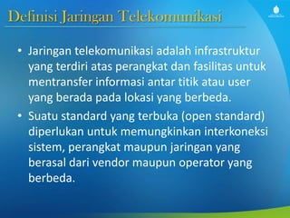 Definisi Jaringan Telekomunikasi
• Jaringan telekomunikasi adalah infrastruktur
yang terdiri atas perangkat dan fasilitas untuk
mentransfer informasi antar titik atau user
yang berada pada lokasi yang berbeda.
• Suatu standard yang terbuka (open standard)
diperlukan untuk memungkinkan interkoneksi
sistem, perangkat maupun jaringan yang
berasal dari vendor maupun operator yang
berbeda.
 