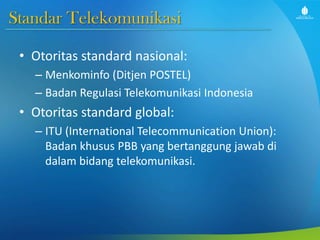 Standar Telekomunikasi
• Otoritas standard nasional:
– Menkominfo (Ditjen POSTEL)
– Badan Regulasi Telekomunikasi Indonesia
• Otoritas standard global:
– ITU (International Telecommunication Union):
Badan khusus PBB yang bertanggung jawab di
dalam bidang telekomunikasi.
 
