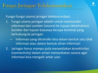Fungsi Jaringan Telekomunikasi
Fungsi-fungsi utama jaringan telekomunikasi:
1. Fungsi utama jaringan adalah untuk mentransfer
informasi dari sumber (source) ke tujuan (destination).
Sumber dan tujuan biasanya berupa terminal yang
terhubung ke jaringan.
– Informasi yang ditransfer bisa dalam bentuk satu blok
informasi atau dalam bentuk aliran informasi.
2. Jaringan harus mampu pula menyediakan konektivitas
(connectivity) dalam artian menyediakan sarana agar
informasi bisa mengalir antar user.
 