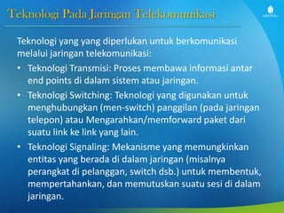 Teknologi Pada Jaringan Telekomunikasi
Teknologi yang yang diperlukan untuk berkomunikasi
melalui jaringan telekomunikasi:
• Teknologi Transmisi: Proses membawa informasi antar
end points di dalam sistem atau jaringan.
• Teknologi Switching: Teknologi yang digunakan untuk
menghubungkan (men-switch) panggilan (pada jaringan
telepon) atau Mengarahkan/memforward paket dari
suatu link ke link yang lain.
• Teknologi Signaling: Mekanisme yang memungkinkan
entitas yang berada di dalam jaringan (misalnya
perangkat di pelanggan, switch dsb.) untuk membentuk,
mempertahankan, dan memutuskan suatu sesi di dalam
jaringan.
 