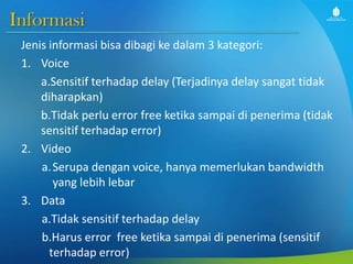 Informasi
Jenis informasi bisa dibagi ke dalam 3 kategori:
1. Voice
a.Sensitif terhadap delay (Terjadinya delay sangat tidak
diharapkan)
b.Tidak perlu error free ketika sampai di penerima (tidak
sensitif terhadap error)
2. Video
a.Serupa dengan voice, hanya memerlukan bandwidth
yang lebih lebar
3. Data
a.Tidak sensitif terhadap delay
b.Harus error free ketika sampai di penerima (sensitif
terhadap error)
 