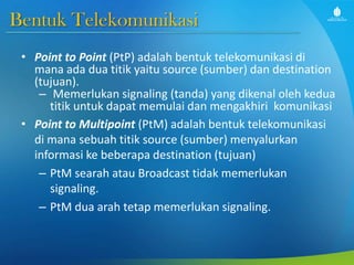 Bentuk Telekomunikasi
• Point to Point (PtP) adalah bentuk telekomunikasi di
mana ada dua titik yaitu source (sumber) dan destination
(tujuan).
– Memerlukan signaling (tanda) yang dikenal oleh kedua
titik untuk dapat memulai dan mengakhiri komunikasi
• Point to Multipoint (PtM) adalah bentuk telekomunikasi
di mana sebuah titik source (sumber) menyalurkan
informasi ke beberapa destination (tujuan)
– PtM searah atau Broadcast tidak memerlukan
signaling.
– PtM dua arah tetap memerlukan signaling.
 