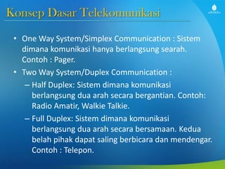 Konsep Dasar Telekomunikasi
• One Way System/Simplex Communication : Sistem
dimana komunikasi hanya berlangsung searah.
Contoh : Pager.
• Two Way System/Duplex Communication :
– Half Duplex: Sistem dimana komunikasi
berlangsung dua arah secara bergantian. Contoh:
Radio Amatir, Walkie Talkie.
– Full Duplex: Sistem dimana komunikasi
berlangsung dua arah secara bersamaan. Kedua
belah pihak dapat saling berbicara dan mendengar.
Contoh : Telepon.
 