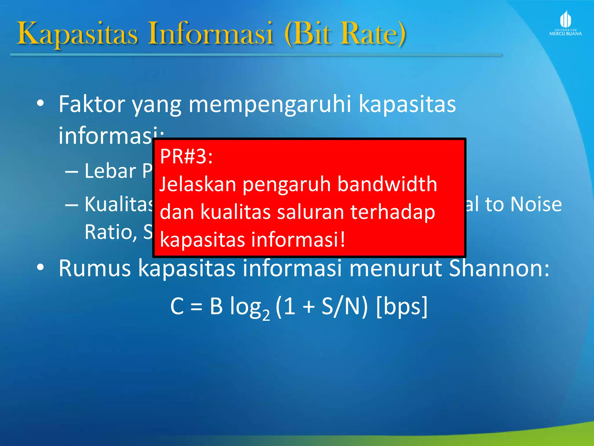 Kapasitas Informasi (Bit Rate)
• Faktor yang mempengaruhi kapasitas
informasi:
– Lebar Pita Frekuensi (Bandwidth/B)
– Kualitas saluran (dinyatakan dengan Signal to Noise
Ratio, S/N atau SNR)
• Rumus kapasitas informasi menurut Shannon:
C = B log2 (1 + S/N) [bps]
PR#3:
Jelaskan pengaruh bandwidth
dan kualitas saluran terhadap
kapasitas informasi!
 