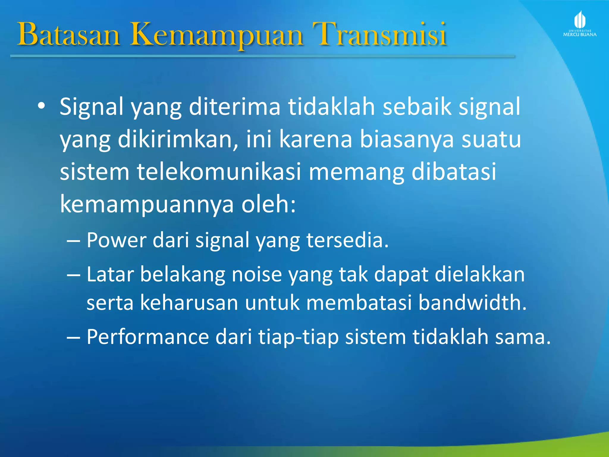 Batasan Kemampuan Transmisi
• Signal yang diterima tidaklah sebaik signal
yang dikirimkan, ini karena biasanya suatu
sistem telekomunikasi memang dibatasi
kemampuannya oleh:
– Power dari signal yang tersedia.
– Latar belakang noise yang tak dapat dielakkan
serta keharusan untuk membatasi bandwidth.
– Performance dari tiap-tiap sistem tidaklah sama.
 