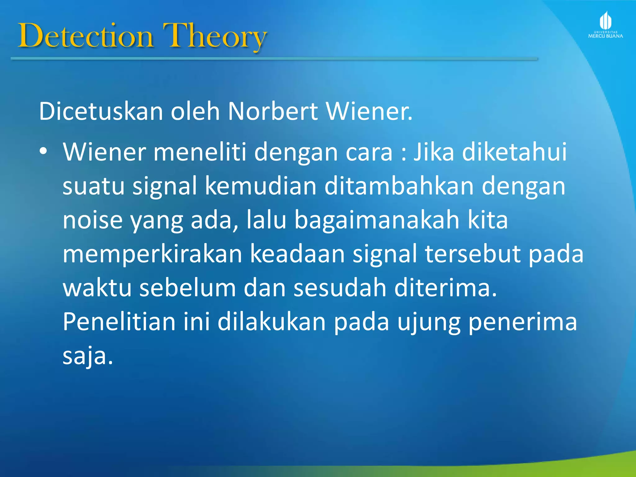 Detection Theory
Dicetuskan oleh Norbert Wiener.
• Wiener meneliti dengan cara : Jika diketahui
suatu signal kemudian ditambahkan dengan
noise yang ada, lalu bagaimanakah kita
memperkirakan keadaan signal tersebut pada
waktu sebelum dan sesudah diterima.
Penelitian ini dilakukan pada ujung penerima
saja.
 