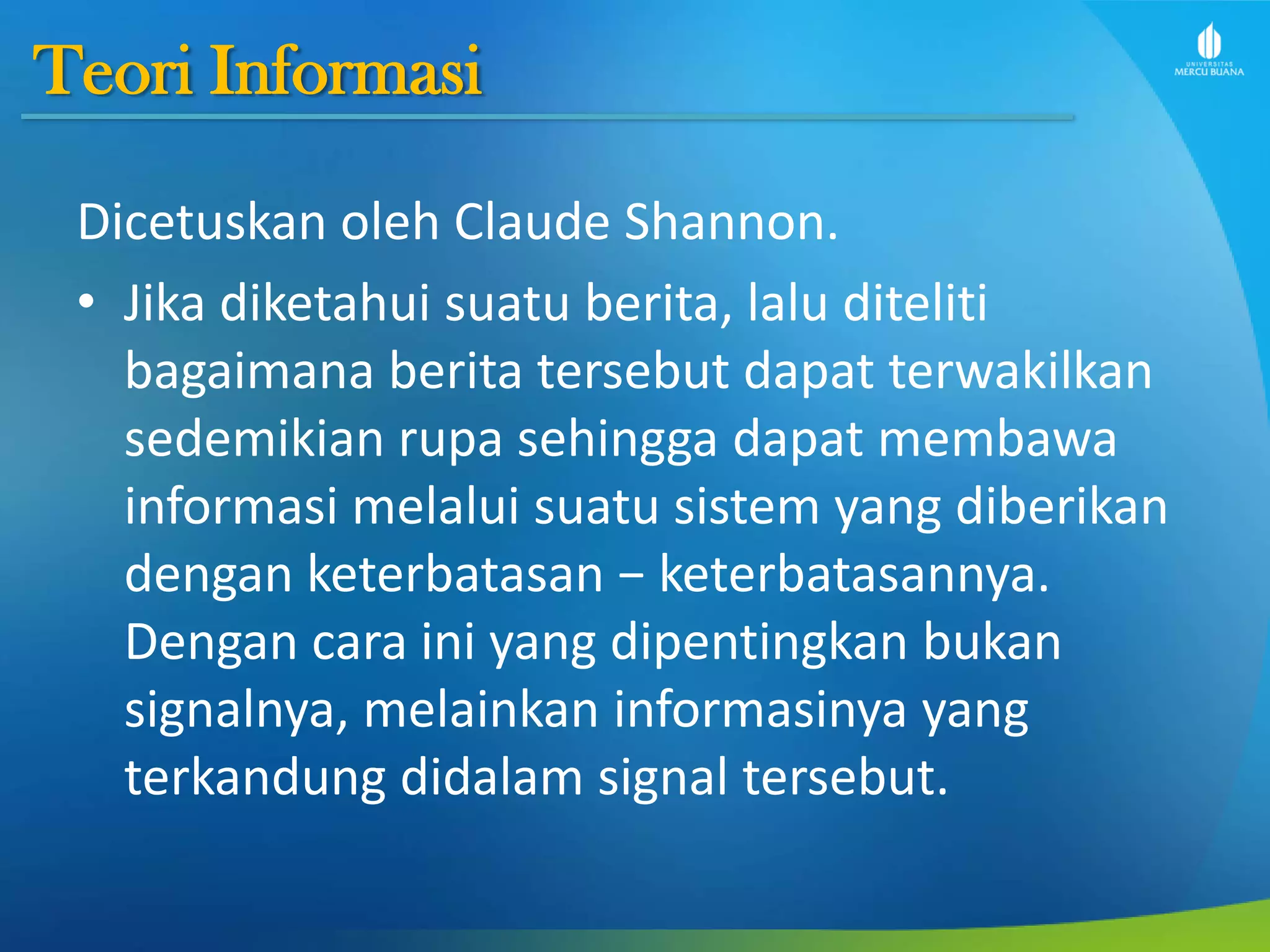 Teori Informasi
Dicetuskan oleh Claude Shannon.
• Jika diketahui suatu berita, lalu diteliti
bagaimana berita tersebut dapat terwakilkan
sedemikian rupa sehingga dapat membawa
informasi melalui suatu sistem yang diberikan
dengan keterbatasan − keterbatasannya.
Dengan cara ini yang dipentingkan bukan
signalnya, melainkan informasinya yang
terkandung didalam signal tersebut.
 
