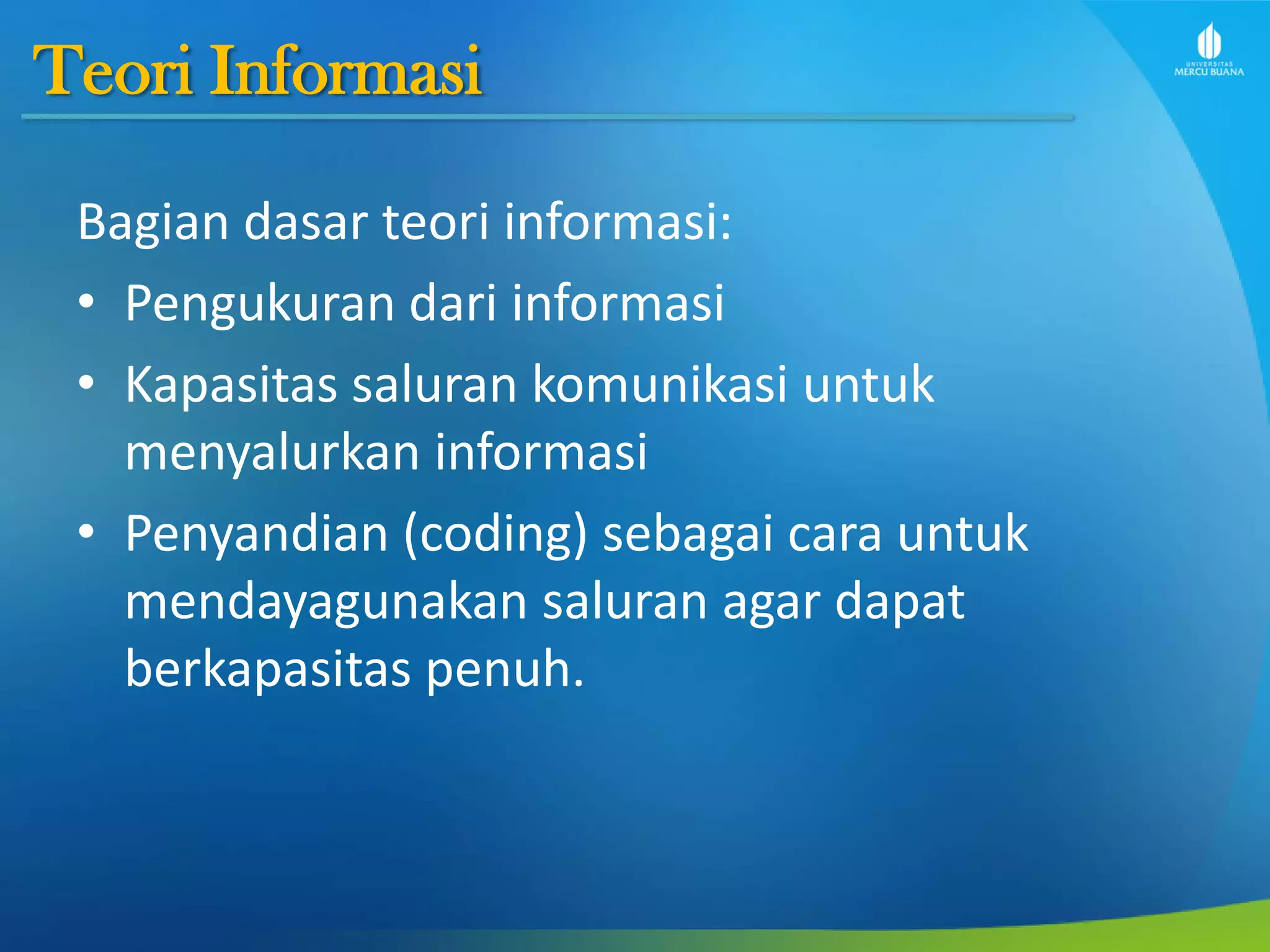 Teori Informasi
Bagian dasar teori informasi:
• Pengukuran dari informasi
• Kapasitas saluran komunikasi untuk
menyalurkan informasi
• Penyandian (coding) sebagai cara untuk
mendayagunakan saluran agar dapat
berkapasitas penuh.
 