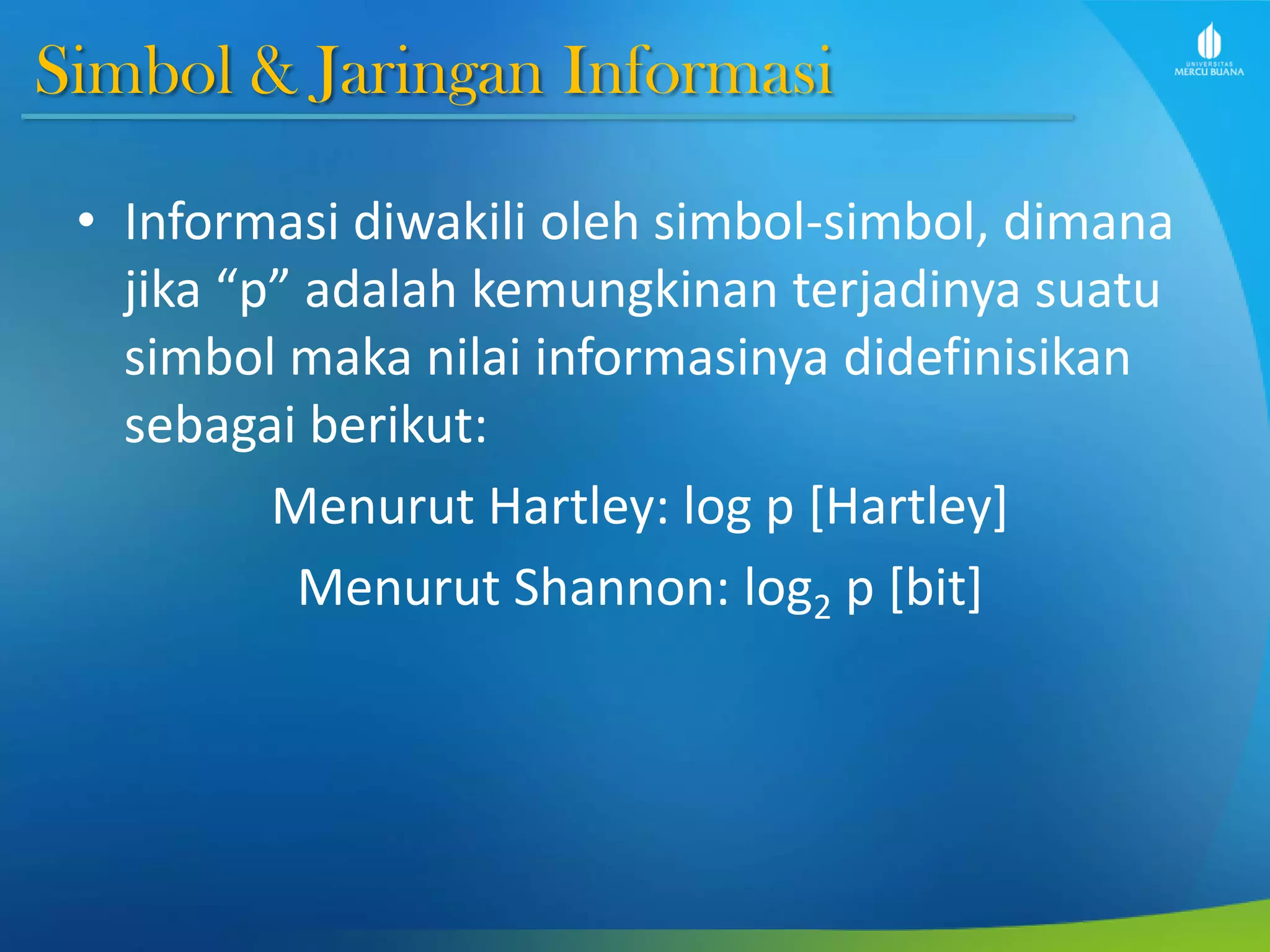 Simbol & Jaringan Informasi
• Informasi diwakili oleh simbol-simbol, dimana
jika “p” adalah kemungkinan terjadinya suatu
simbol maka nilai informasinya didefinisikan
sebagai berikut:
Menurut Hartley: log p [Hartley]
Menurut Shannon: log2 p [bit]
 