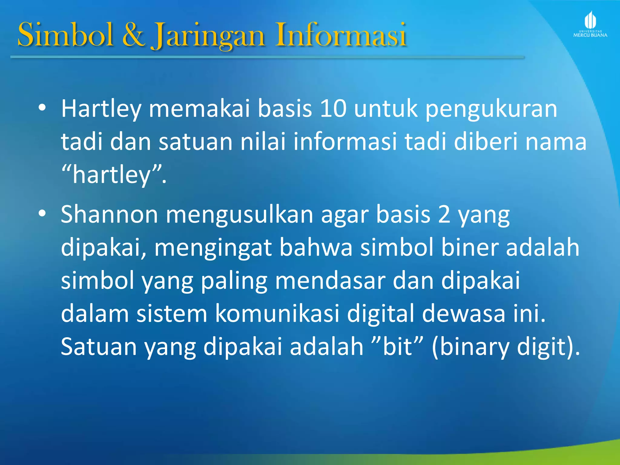 Simbol & Jaringan Informasi
• Hartley memakai basis 10 untuk pengukuran
tadi dan satuan nilai informasi tadi diberi nama
“hartley”.
• Shannon mengusulkan agar basis 2 yang
dipakai, mengingat bahwa simbol biner adalah
simbol yang paling mendasar dan dipakai
dalam sistem komunikasi digital dewasa ini.
Satuan yang dipakai adalah ”bit” (binary digit).
 