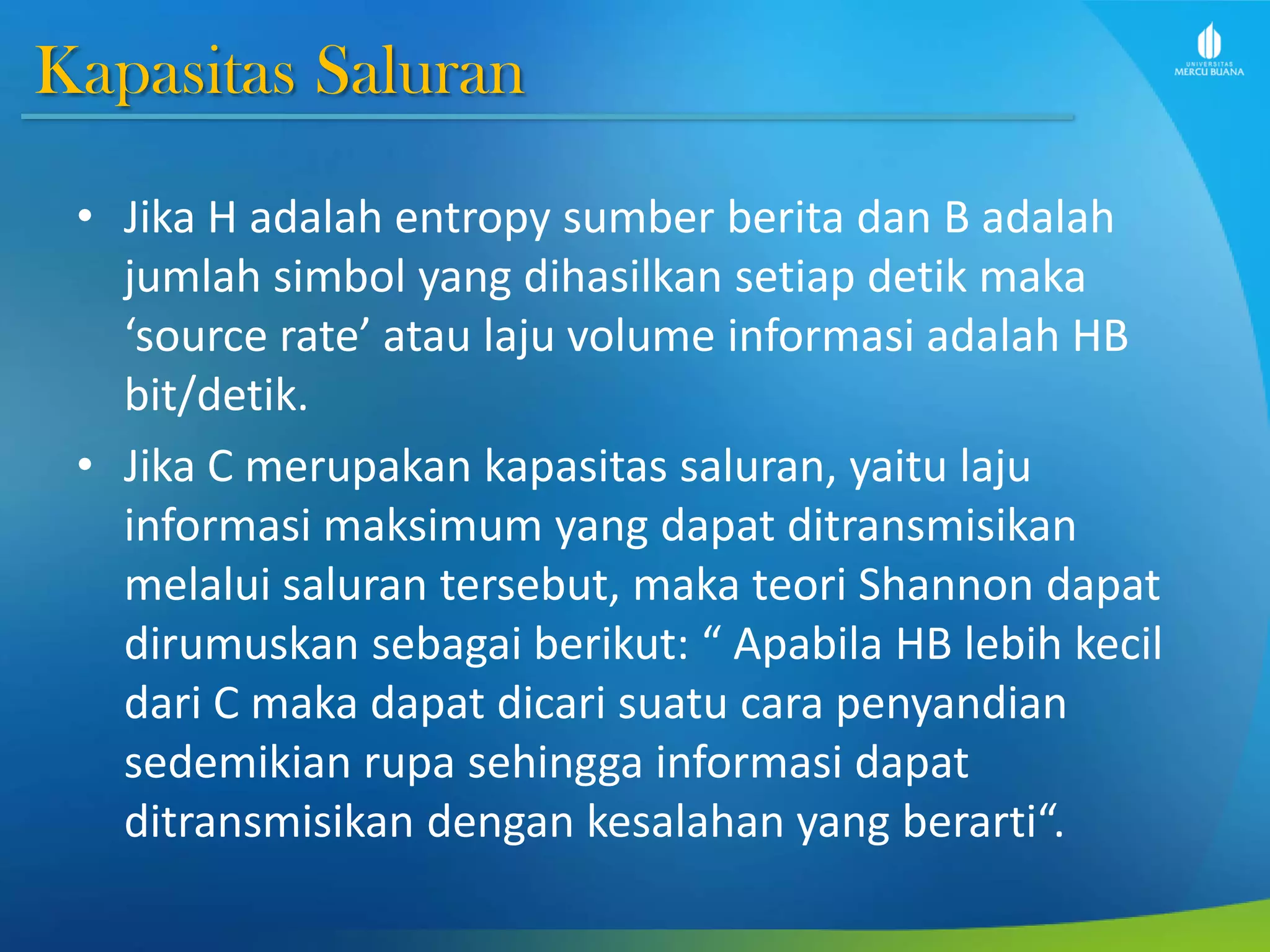 Kapasitas Saluran
• Jika H adalah entropy sumber berita dan B adalah
jumlah simbol yang dihasilkan setiap detik maka
‘source rate’ atau laju volume informasi adalah HB
bit/detik.
• Jika C merupakan kapasitas saluran, yaitu laju
informasi maksimum yang dapat ditransmisikan
melalui saluran tersebut, maka teori Shannon dapat
dirumuskan sebagai berikut: “ Apabila HB lebih kecil
dari C maka dapat dicari suatu cara penyandian
sedemikian rupa sehingga informasi dapat
ditransmisikan dengan kesalahan yang berarti“.
 