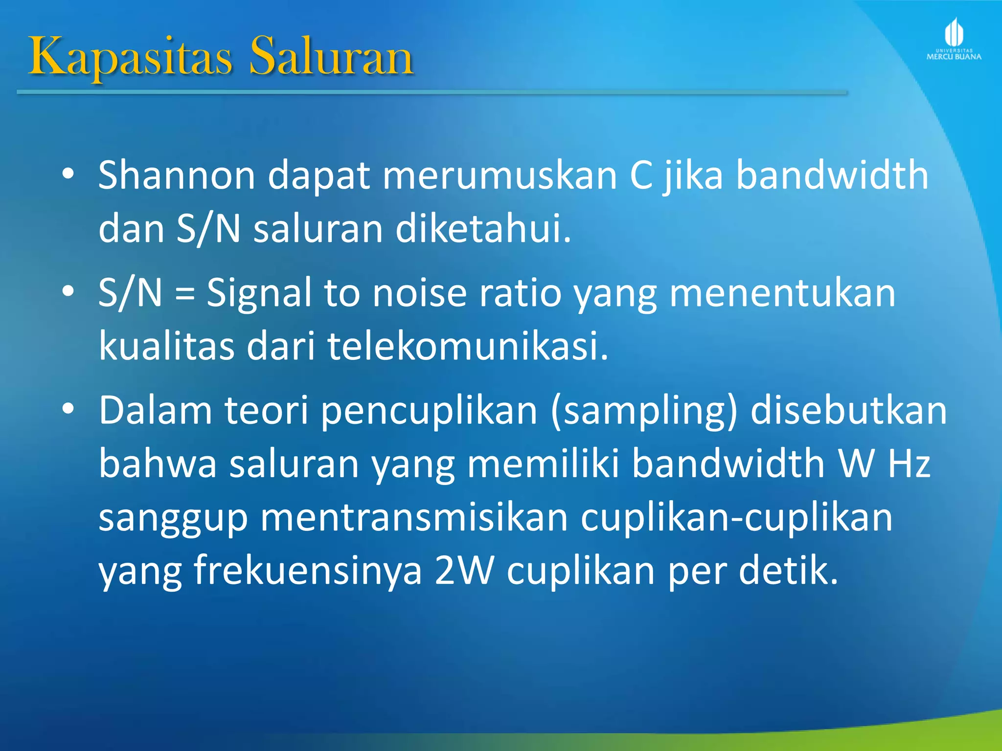 Kapasitas Saluran
• Shannon dapat merumuskan C jika bandwidth
dan S/N saluran diketahui.
• S/N = Signal to noise ratio yang menentukan
kualitas dari telekomunikasi.
• Dalam teori pencuplikan (sampling) disebutkan
bahwa saluran yang memiliki bandwidth W Hz
sanggup mentransmisikan cuplikan-cuplikan
yang frekuensinya 2W cuplikan per detik.
 