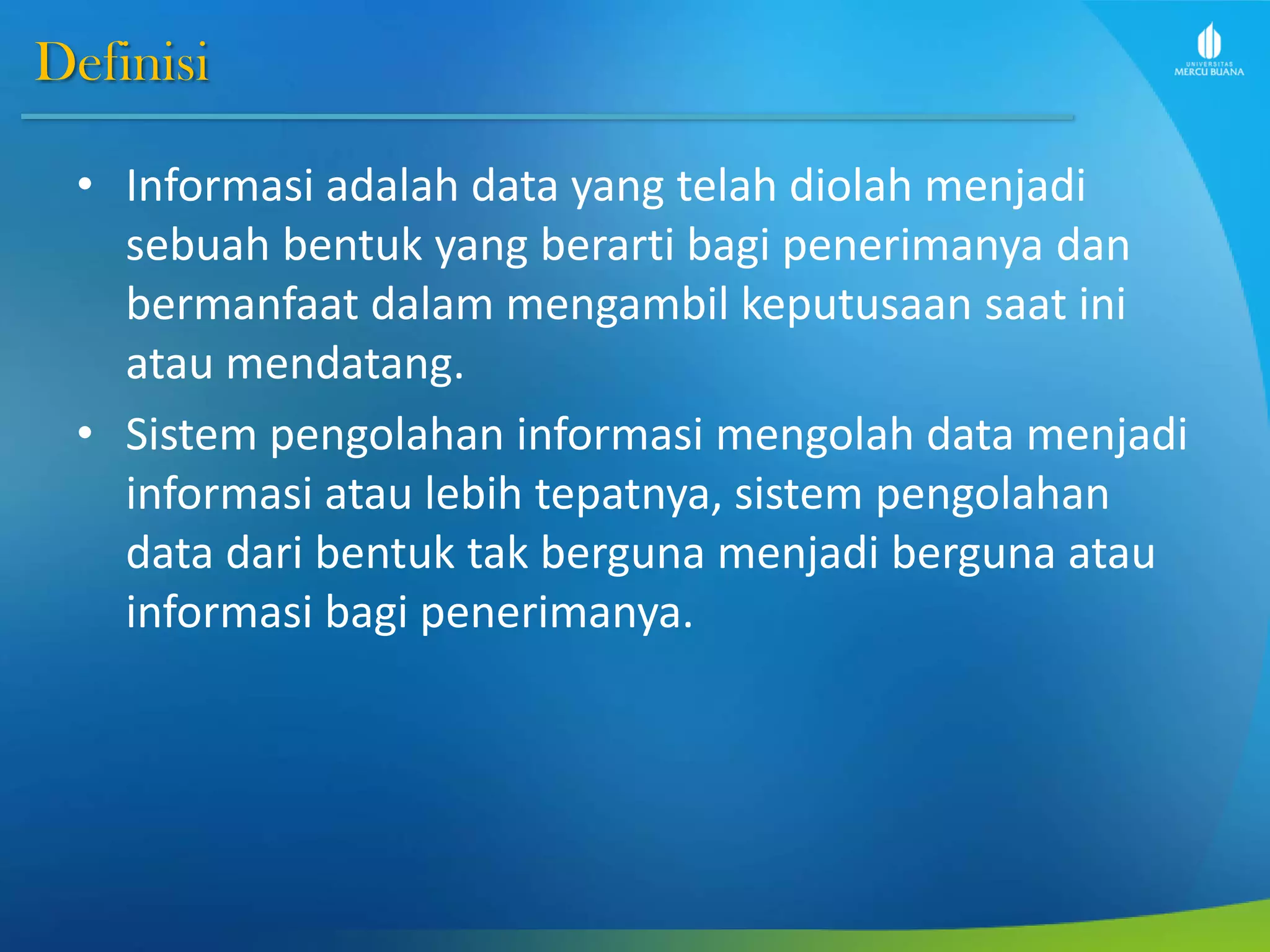Definisi
• Informasi adalah data yang telah diolah menjadi
sebuah bentuk yang berarti bagi penerimanya dan
bermanfaat dalam mengambil keputusaan saat ini
atau mendatang.
• Sistem pengolahan informasi mengolah data menjadi
informasi atau lebih tepatnya, sistem pengolahan
data dari bentuk tak berguna menjadi berguna atau
informasi bagi penerimanya.
 