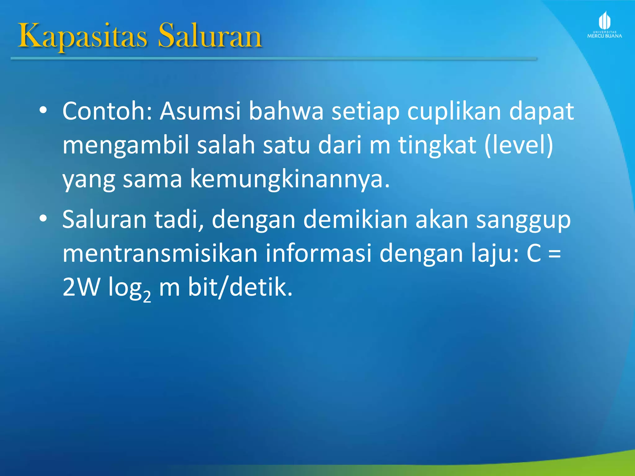 Kapasitas Saluran
• Contoh: Asumsi bahwa setiap cuplikan dapat
mengambil salah satu dari m tingkat (level)
yang sama kemungkinannya.
• Saluran tadi, dengan demikian akan sanggup
mentransmisikan informasi dengan laju: C =
2W log2 m bit/detik.
 