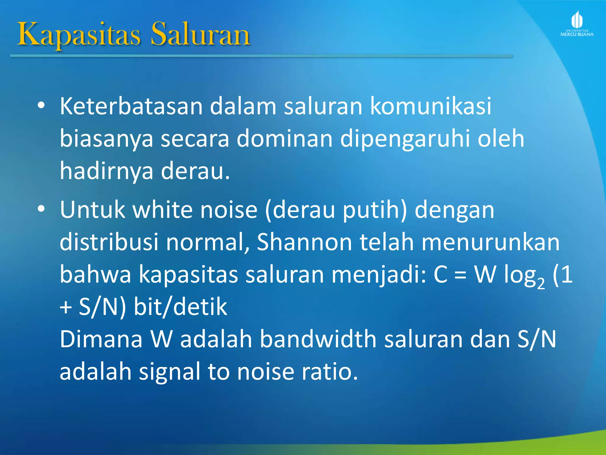 Kapasitas Saluran
• Keterbatasan dalam saluran komunikasi
biasanya secara dominan dipengaruhi oleh
hadirnya derau.
• Untuk white noise (derau putih) dengan
distribusi normal, Shannon telah menurunkan
bahwa kapasitas saluran menjadi: C = W log2 (1
+ S/N) bit/detik
Dimana W adalah bandwidth saluran dan S/N
adalah signal to noise ratio.
 