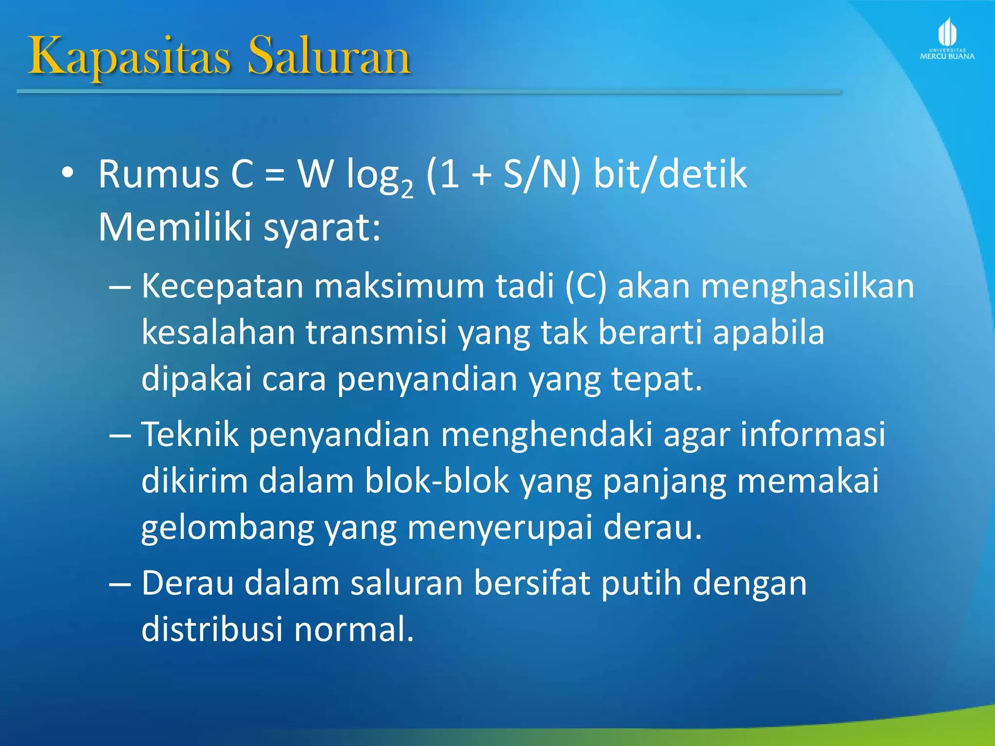 Kapasitas Saluran
• Rumus C = W log2 (1 + S/N) bit/detik
Memiliki syarat:
– Kecepatan maksimum tadi (C) akan menghasilkan
kesalahan transmisi yang tak berarti apabila
dipakai cara penyandian yang tepat.
– Teknik penyandian menghendaki agar informasi
dikirim dalam blok-blok yang panjang memakai
gelombang yang menyerupai derau.
– Derau dalam saluran bersifat putih dengan
distribusi normal.
 
