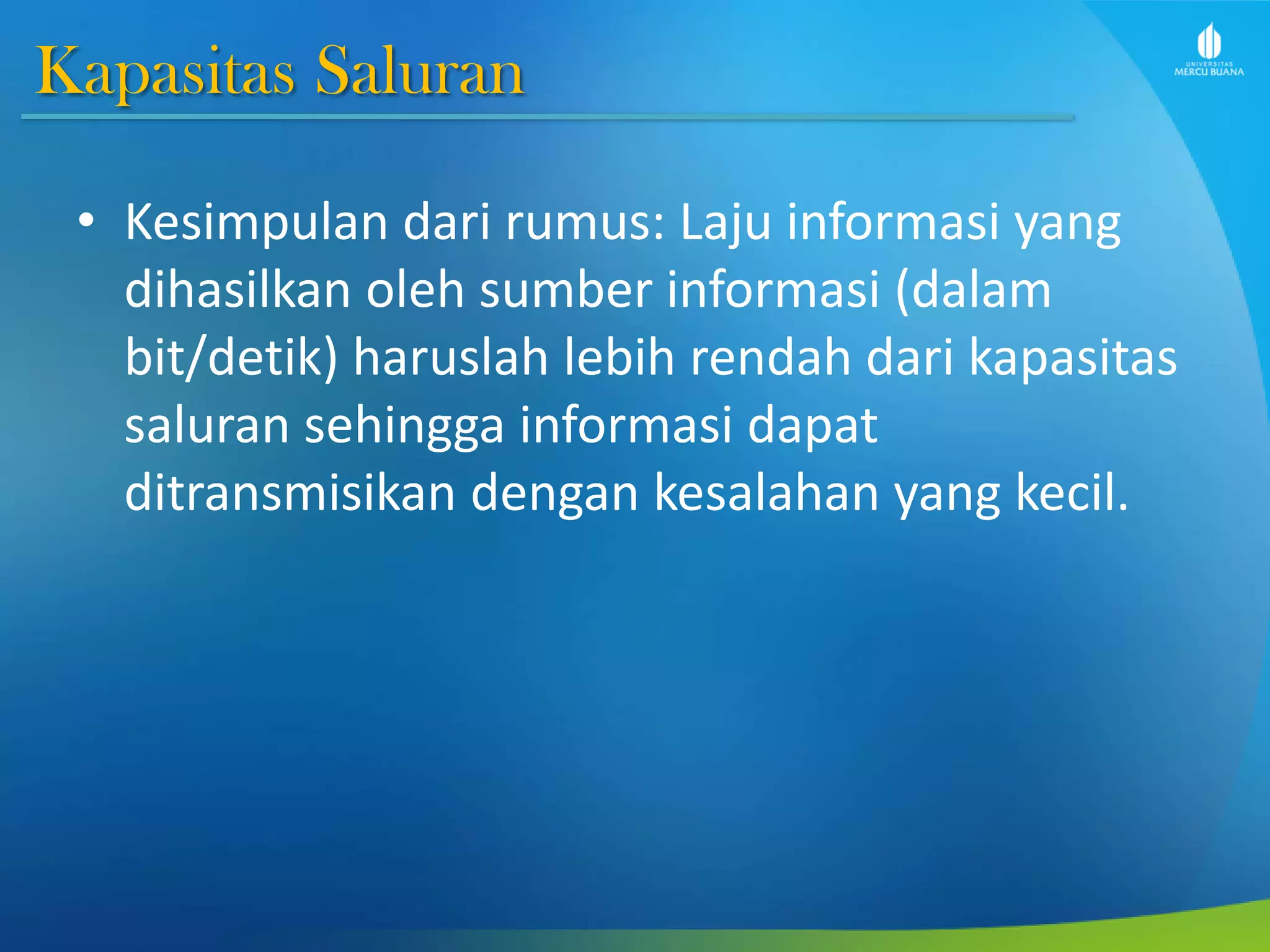 Kapasitas Saluran
• Kesimpulan dari rumus: Laju informasi yang
dihasilkan oleh sumber informasi (dalam
bit/detik) haruslah lebih rendah dari kapasitas
saluran sehingga informasi dapat
ditransmisikan dengan kesalahan yang kecil.
 