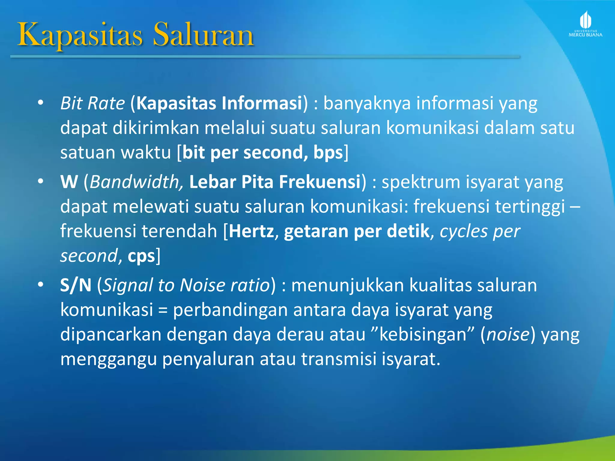 Kapasitas Saluran
• Bit Rate (Kapasitas Informasi) : banyaknya informasi yang
dapat dikirimkan melalui suatu saluran komunikasi dalam satu
satuan waktu [bit per second, bps]
• W (Bandwidth, Lebar Pita Frekuensi) : spektrum isyarat yang
dapat melewati suatu saluran komunikasi: frekuensi tertinggi –
frekuensi terendah [Hertz, getaran per detik, cycles per
second, cps]
• S/N (Signal to Noise ratio) : menunjukkan kualitas saluran
komunikasi = perbandingan antara daya isyarat yang
dipancarkan dengan daya derau atau ”kebisingan” (noise) yang
menggangu penyaluran atau transmisi isyarat.
 