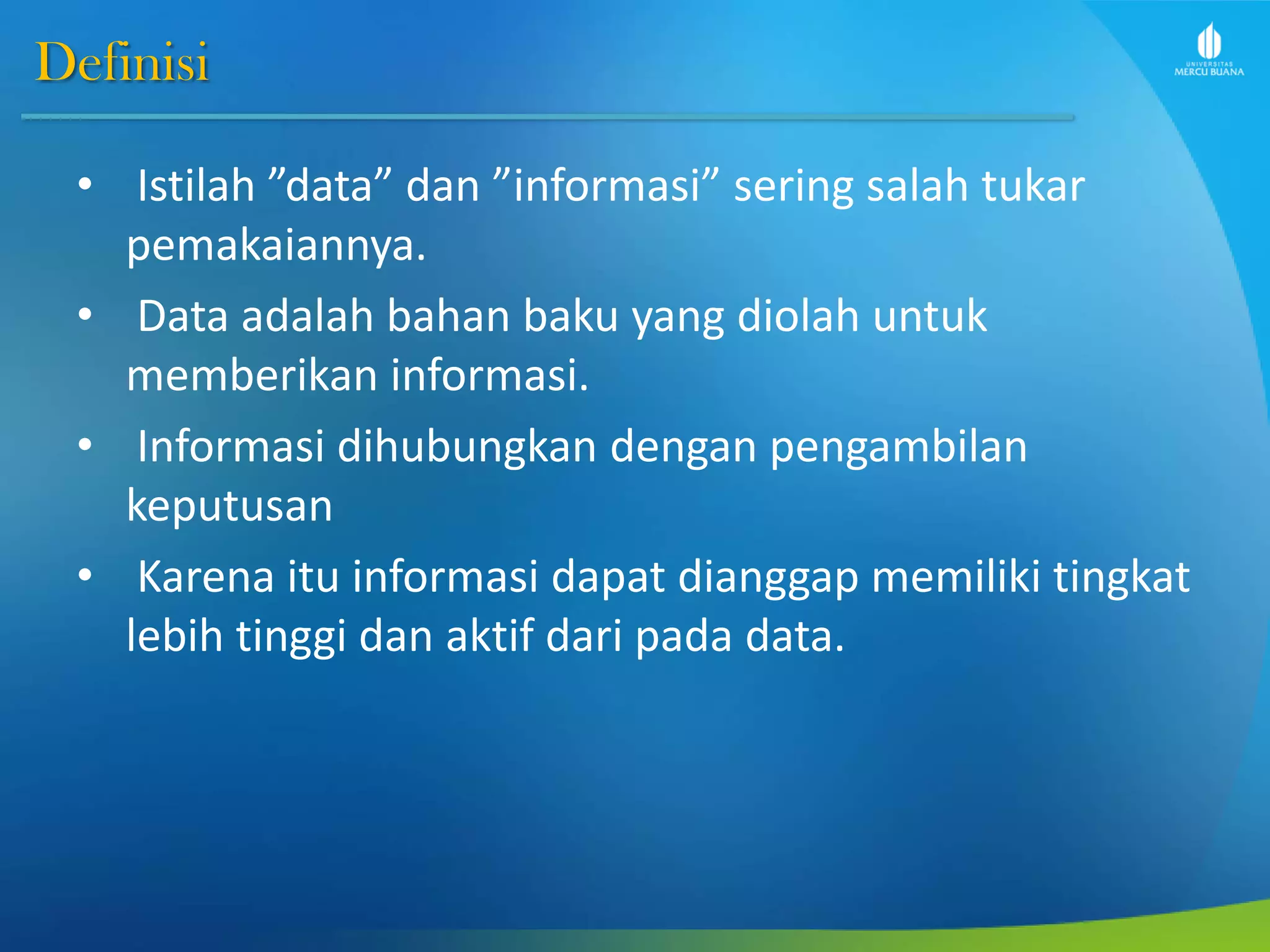 Definisi
• Istilah ”data” dan ”informasi” sering salah tukar
pemakaiannya.
• Data adalah bahan baku yang diolah untuk
memberikan informasi.
• Informasi dihubungkan dengan pengambilan
keputusan
• Karena itu informasi dapat dianggap memiliki tingkat
lebih tinggi dan aktif dari pada data.
 