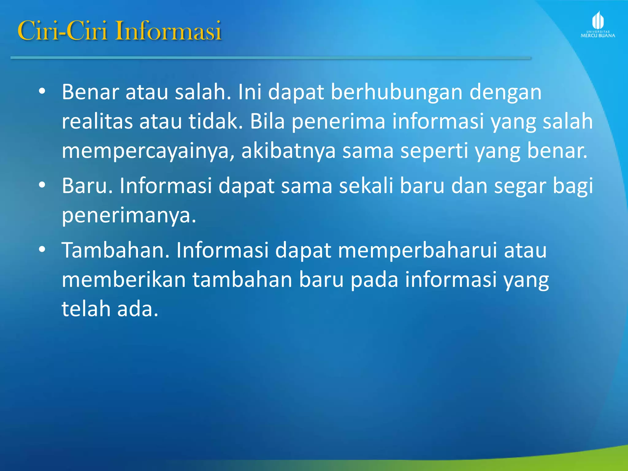 Ciri-Ciri Informasi
• Benar atau salah. Ini dapat berhubungan dengan
realitas atau tidak. Bila penerima informasi yang salah
mempercayainya, akibatnya sama seperti yang benar.
• Baru. Informasi dapat sama sekali baru dan segar bagi
penerimanya.
• Tambahan. Informasi dapat memperbaharui atau
memberikan tambahan baru pada informasi yang
telah ada.
 