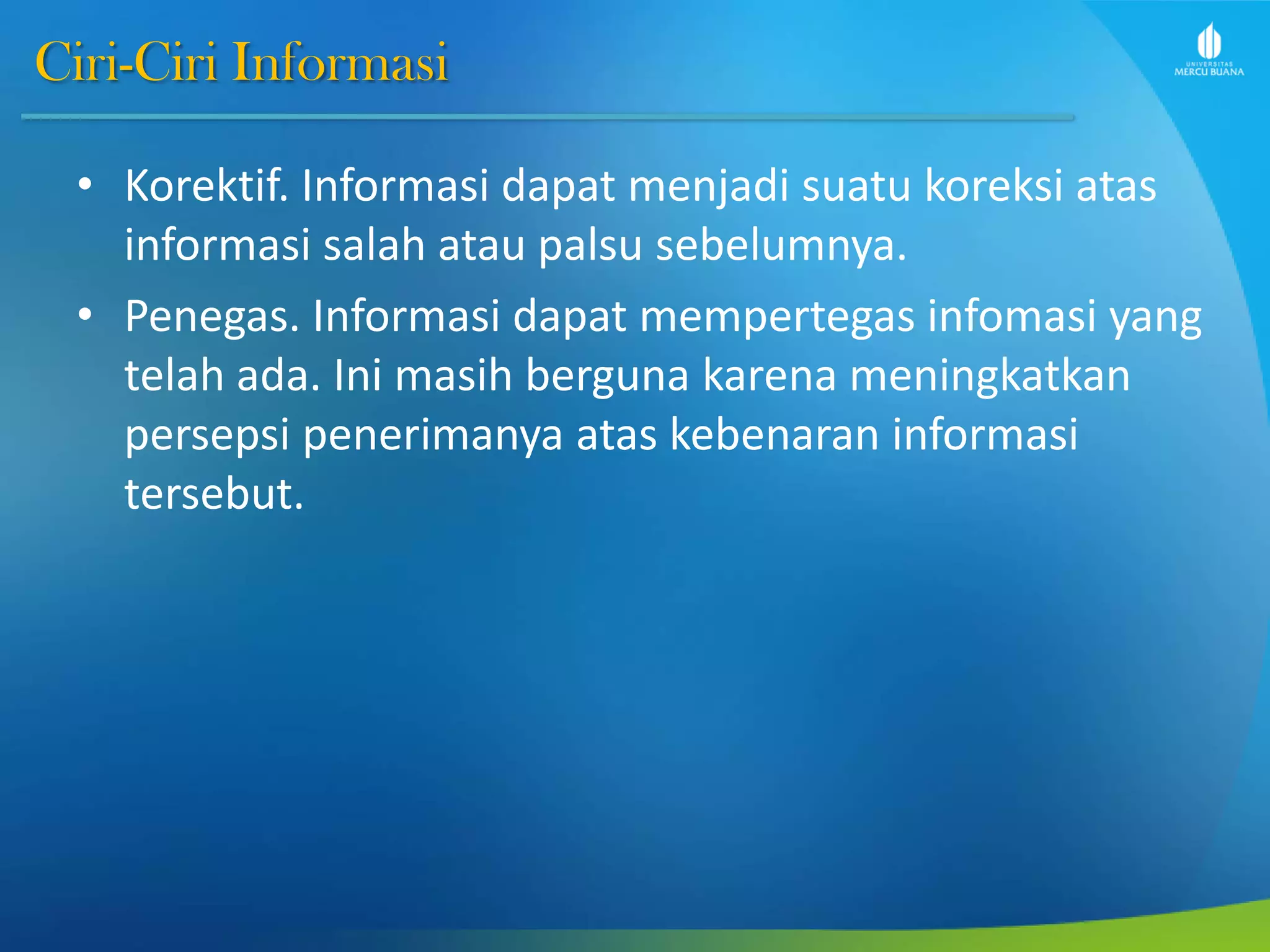 Ciri-Ciri Informasi
• Korektif. Informasi dapat menjadi suatu koreksi atas
informasi salah atau palsu sebelumnya.
• Penegas. Informasi dapat mempertegas infomasi yang
telah ada. Ini masih berguna karena meningkatkan
persepsi penerimanya atas kebenaran informasi
tersebut.
 