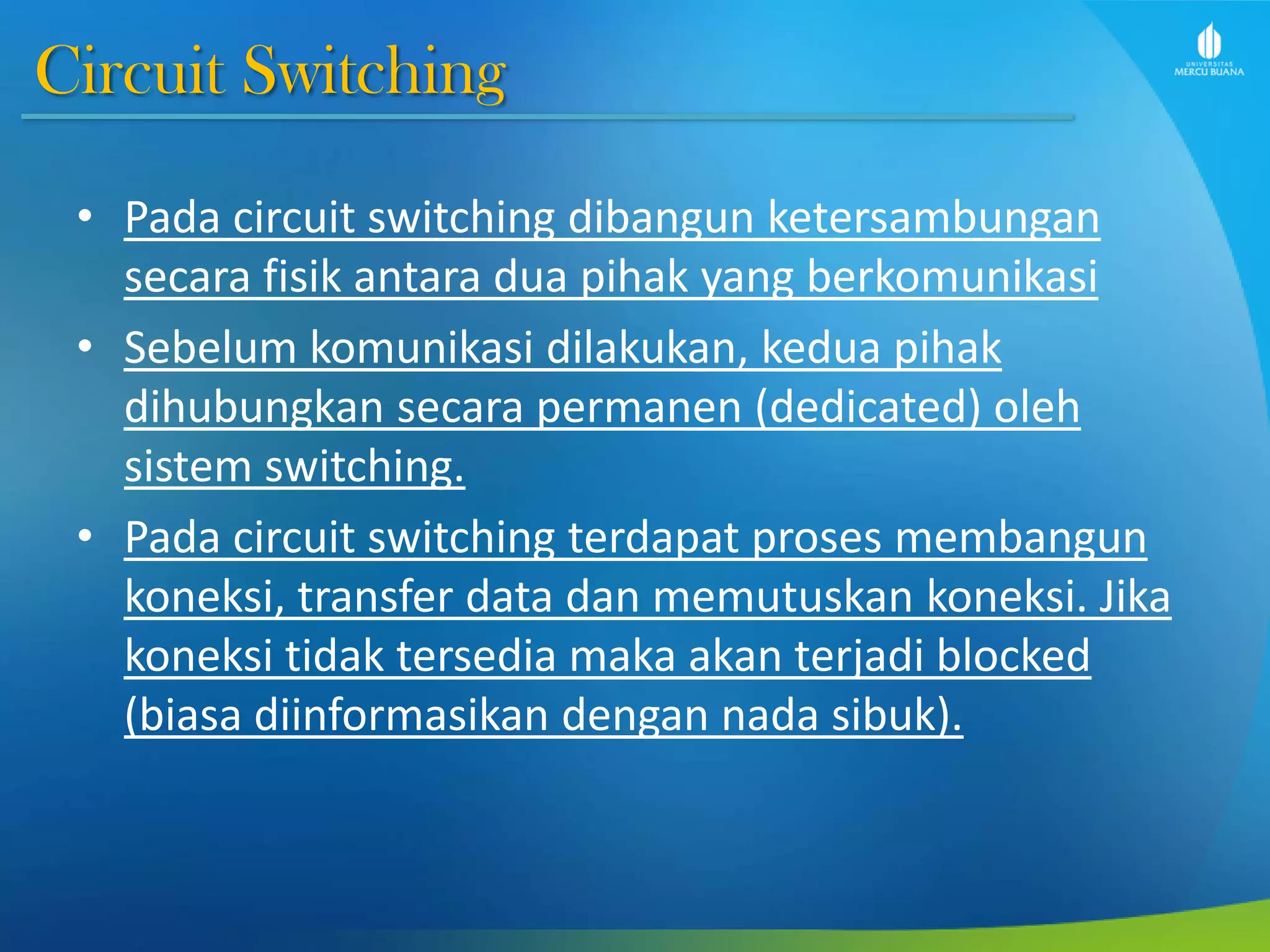 Circuit Switching
• Pada circuit switching dibangun ketersambungan
secara fisik antara dua pihak yang berkomunikasi
• Sebelum komunikasi dilakukan, kedua pihak
dihubungkan secara permanen (dedicated) oleh
sistem switching.
• Pada circuit switching terdapat proses membangun
koneksi, transfer data dan memutuskan koneksi. Jika
koneksi tidak tersedia maka akan terjadi blocked
(biasa diinformasikan dengan nada sibuk).
 